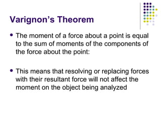Varignon’s Theorem
 The moment of a force about a point is equal
to the sum of moments of the components of
the force about the point:
 This means that resolving or replacing forces
with their resultant force will not affect the
moment on the object being analyzed
 
