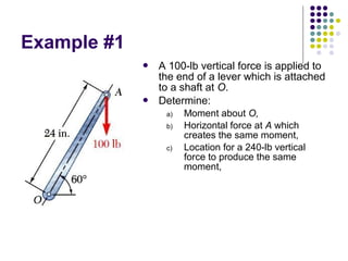 Example #1
 A 100-lb vertical force is applied to
the end of a lever which is attached
to a shaft at O.
 Determine:
a) Moment about O,
b) Horizontal force at A which
creates the same moment,
c) Location for a 240-lb vertical
force to produce the same
moment,
 