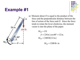 Example #1
( )
( )( )in.12lb100
in.1260cosin.24
=
=°=
=
O
O
M
d
FdM
a) Moment about O is equal to the product of the
force and the perpendicular distance between the
line of action of the force and O. Since the force
tends to rotate the lever clockwise, the moment
vector is into the plane of the paper.
inlb1200 ⋅=OM
 