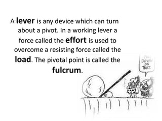A leveris any device which can turn about a pivot. In a working lever a force called the effortis used to overcome a resisting force called the load. The pivotal point is called the fulcrum.