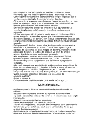 Sendo a pessoa livre para preferir ser saudável ou enferma, cabe á
consciência agir com liberdade profunda, isto é , a opção de ser feliz.
Começa por te desfazeres dos padrões mentais antigos, negativos, que te
condicionaram á aceitação dos comportamentos doentios.
O treinamento de novas maneiras de pensar , baseadas na ordem , no bem
geral, na superação das próprias possibilidades, criará automatismos e
reflexos que trabalharão pela tua harmonia e saúde.
É necessário assumir o controle de ti mesmo, o que eqüivale dizer , à
conscientização, esse estágio superior no qual a emoção conduz a
sensação.
Infinitas mensagens são dirigidas da mente ao corpo, produzindo hábitos
que se arraigarão , substituindo aqueles que se responsabilizam pela
desordem e doença.O teu cérebro, com os seus extraordinários arquivos, está
sempre armazenando dados coma capacidade de fixar dez novos fatos por
segundo .
Pode parecer difícil saíres de uma situação desgastante para uma outra
agradável. E é , realmente. No entanto , toda aprendizagem exige a
repetição da experiência até a sua fixação em definitivo. Do mesmo modo,
a aquisição de valores e padrões de felicidade vai além do simples
querer , deambulando pelos caminhos do conseguir.
A tecnologia deu o seu mais expressivo salto nos tempos modernos ,
quando três jovens cientistas americanos descobriram o transistor ,
miniaturizando peças e equipamentos que aceleraram o progresso da
civilização.
Não medir esforços para a aquisição da saúde , mediante a consciência do
dever para consigo mesmo, é o desafio a enfrentar e vencer, através das
pequenas peças do sacrifício , da perseverança e do trabalho.
Na questão número 912 de O Livro dos Espíritos , ALLAN KARDEC interrogou
Qual o meio mais eficiente de combater-se o predomínio da
natureza corpórea ?
Pratica a abnegação.
Com este esforço desfrutar-se-a de consciência, saúde e paz.
CULPA E CONSCIÊNCIA
A culpa surge como forma de catarse necessária para a libertação de
conflitos.
Encontra-se insculpida nos alicerces do espirito e manifesta-se em
expressão consciente ou através de complexos mecanismos de autopunição
inconsciente.
Suas raízes podem estar fixadas no pretérito
--erros e crimes ocultos que não foram justiçados
--ou em passado próximo , nas ações da extravagância ou da delinqüência.
Geradora de graves distúrbios , a culpa deve ser liberada a fim de que
os seus danos desapareçam.
Arrepender-se de comportamentos equivocados, de práticas mesquinhas,
egoístas e arbitrárias é perfeitamente normal. A sustentação, porem, do
 