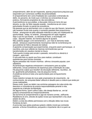 arrependimento, além de ser inoperante, apenas proporciona prejuízos que
respondem por numerosos conflitos da personalidade.
O arrependimento tem como finalidade dar a perceber a dimensão do
delito, do gravame, de modo que o indivíduo se conscientize do que
praticou, formulando propósitos de não-reincidência.
A permanência na sua análise, a discussão íntima em torno do que
deveria, ou não, ter feito naquela ocasião , transforma-se em cravo
perturbados fincado no painel da consciência.
Há pessoas que se atormentam com a culpa do que não fizeram, lamentando
não haverem fruído tudo quanto o momento passado lhes proporcionou .
Outras , amarguram-se pela utilização indevida ou pelo uso inadequado da
oportunidade , todas, no entanto , prosseguindo em ação negativa.
Seja o que for que fizeste , ou deixaste de fazer, a recordação, em
culpa , daquele instante, de maneira alguma te ajudará.
Não poderás apagar o erro lamentando-o , por mais te demores nesta
atitude , tampouco experimentarás recompensa reter-te na lembrança do
que poderias ter feito e deixaste de realizar.
A aparente compensação que experimentes, enquanto assim permaneças , é
neurótica, pois que voltarás ás mesmas reminiscências que se
transformarão em cáustico mental no futuro.
Tudo quanto invistas para anular o passado, removê-lo ou deixá-lo á
margem , será inútil .
O que está feito ou aquilo que ficou para realizar, constituem
experiências para futuras condutas.
Águas passadas não movem moinhos - afirma o brocardo popular, com
sabedoria.
As lembranças negativas entorpecem o entusiasmo para as ações
edificantes, únicas portadoras de esperança para a libertação da culpa.
Há pequenas culpas que resultam da educação deficiente, neurótica , do
lar, igualmente perturbadoras, mas de pequena monta .
A existência terrena é toda uma oportunidade para enriquecimento
continuo.
Cada instante é ensejo de nova ação propiciadora de crescimento , de
conhecimento, de conquista.Saber utiliza-lo é desafio para a criatura que anela por
novas realizações.
Desse modo, quem se detém nas sombrias paisagens da culpa ainda não
descobriu a consciência da própria responsabilidade perante a vida,
negando-se a bênção da libertação.
De alguma forma, quem cultiva culpa, não deseja libertar-se , em tal
postura comprazendo-se irresponsavelmente.
Sai da forma do arrependimento e age de maneira correta , edificante.
Reabilita-te do erro, através de ações novas que representem o teu atual
estado de alma.
Detém a onda dos efeitos perniciosos com a diluição deles nas novas
fronteiras do bem.
A soma das tuas ações positivas quitará o débito moral que contraíste
perante a Divina Consciência, porquanto o importante não é a quem se
 