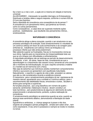 faz o bem ou o mal, e sim , a ação em si mesma em relação à harmonia
universal.
ALLAN KARDEC , interessado na questão interrogou os Embaixadores
Espirituais e recebeu deles a segura resposta, conforme o numero 835 de
O Livro dos Espíritos :
Será a liberdade de consciência uma conseqüência da de pensar ?
A consciência é um pensamento íntimo, que pertence ao homem,
como os outros pensamentos.
Como conseqüência , a culpa deve ser superada mediante ações
positivas , reabilitadoras , que resultarão dos pensamentos íntimos ,
enobrecedores.
MATURIDADE E CONSCIÊNCIA
A consciência atinge a plena conquista, quando o ser amadurece no seu
processo psicológico de evolução. Esse amadurecimento é o resultado de
um contínuo esforço em favor do auto-conhecimento e da coragem para
enfrentar-se , trabalhando com esforço íntimo as limitações e os
processos infantis que nele ainda predominam.
Não sabendo superar as frustrações, fixa-as no inconsciente e torna-se
sua vitima, fugindo para os mecanismos da irresponsabilidade toda vez
que se vê a braços com dificuldades e enfrentamentos.
A maturidade psicológica não se restringe ao período de desenvolvimento
da infância , e sim , ás várias fases da vida, considerando-se que a
aprendizagem e o crescimento não cessam nunca, tornando-se uma constante
até o momento da individualização, no qual o espírito comanda a matéria
e o mantém-se em harmonia com o físico.
Não seja de estranhar que indivíduos adultos mantenham comportamentos
infantis e que jovens se apresentem com equilibrada maturidade.
Naturalmente , o espírito é o agente da vida e dele procedem os valores
que são ou não considerados durante a existência corporal.
O mecanismo para o amadurecimento psicológico do ser expressa-se de
maneira natural, aguardando que a vontade e o contínuo esforço, para o
reconhecimento das debilidades físicas, emocionais e outras , facultem o
ânimo para corrigi-las e superá-las .
As funções psíquicas , que Jung classificou em número de quatro -
sensorial, sentimental, intelectual e intuitiva - devem constituir um
todo harmônico , sem predominância de alguma em detrimento de outra,
proporcionando o amadurecimento, portanto, a plena realização da
consciência.
O amadurecimento psicológico se exterioriza quando se ama, quando se
alcança esse sentimento ablativo, demonstrando a libertação da idade
infantil.
Egocêntrica e ambiciosa , a criança apega-se à posse e não doa,
exigindo ser protegida e jamais protegendo , amada sem saber amar , nem
como expressá-lo. O seu amor é possessivo e sempre se revela no receber,
no tomar.
 