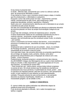 O seu tempo é presente total .
O adulto , diferindo dela, compreende que o amor é a ciência e arte de
doar, de proporcionar felicidade a outrem .
O seu tempo é o futuro, que o momento constrói etapa a etapa, à medida
que lhe amadurecem a afetividade e o psiquismo.
Enquanto o amor não sente prazer em doar , experimenta o período
infantil, caracterizando-se pelo ciúme, pela insegurança, pelas
exigências descabidas, portanto, egocêntrico, impróprio.
Quem ama com amadurecimento, plenifica-se com a felicidade do ser amado
e beneficia-se pelo prazer de amar.
Há nele uma compreensão de liberdade que alcança os patamares elevados
da renúncia pessoal, em favor da ampla movimentação e alegria do ser
amado.
O que hoje não consegue, semeia em esperança para o amanhã.
O idoso amadurecido realiza-se em constantes experiências de amor e
vivência culturais, emocionais, sociais beneficentes, livres do
passado, das reminiscências que lhe constituem prazer fruído, no entanto
, sem sentido.
Como o crescimento do homem maduro não termina , a sua consciência
promove-o à certeza de que , desvestido do corpo, ele prosseguirá
evoluindo.
Sintetizando toda a sabedoria de que era portador , Jesus, na condição
de Psicólogo Excelente, prescreveu para as criaturas humanas a
necessidade de se amarem umas às outras.
Com esta lição ímpar, não somente reformulou as propostas egocêntricas
da Lei Antiga, de reações cruéis, portanto, infantis, como abriu
perspectivas extraordinárias para a integração da criatura com o seu
Criador , o Amor Supremo.
Posteriormente, buscando propiciar o amadurecimento das criaturas ,
ALLAN KARDEC indagou aos Mensageiros da Luz, qual a mais meritória de
todas as virtudes, e eles responderam, qual está registrado em O Livro
dos Espíritos , na resposta de número 893 :
- Toda virtude tem seu mérito próprio, porque todas indicam progresso
na senda do bem. Há virtude sempre que há resistência voluntária ao
arrastamento dos maus pendores. A sublimidade da virtude, porém , está
no sacrifício do interesse pessoal, pelo bem do próximo, sem pensamento
oculto. A mais meritória é a que assenta na mais desinteressada
caridade. Porquanto através do auto-conhecimento, o ser pensante
descobre as próprias imperfeições, trabalha-as , e , levado pela
necessidade gregária, sai da solidão e ama.
CARMA E CONSCIÊNCIA
O carma é efeito das ações praticadas nas deferentes etapas da
existência atual como da pregressa.
Fruto da árvore plantada e cultivada , tem o sabor da espécie que
tipifica o vegetal.
 