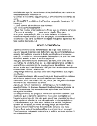 estabeleceu o lúgrube carma de reencarnações infelizes para reparar os
erros tenebrosos e recuperar-se.
O carma e a consciência seguem juntos, o primeiro como decorrência do
outro.
ALLAN KARDEC, em O Livro dos Espíritos, na questão de número 132,
interrogou :
- Qual o objetivo da encarnação dos espíritos ?
E os Mensageiros responderam :
- Deus lhes impõe a encarnação com o fim de faze-los chegar à perfeição
. Para uns, é expiação; para outros, missão. Mas, para
alcançarem essa perfeição, têm que sofrer todas as vicissitudes da
existência corporal: nisso é que está a expiação. Visa ainda outro fim a
encarnação: o de pôr o espírito em condições de suportar a parte que lhe
toca na obra da criação.(...)
MORTE E CONSCIÊNCIA
A perfeita identificação da transitoriedade do corpo físico expressa o
superior estágio de consciência do homem. Este discernimento lúcido, a
respeito da fragilidade orgânica, é de alto significado no processo da
evolução, constituindo patamar superior de conquista que promove o ser
do instinto à razão, e desta à intuição espiritual.
Repugna ao homem-instinto a lembrança da morte, bem como da sua
convivência no cotidiano. Para ele , o estágio corporal tem o sentido de
permanência, entorpecendo-lhe o conhecimento da realidade , que se
recusa aceitar, embora o fenômeno biológico das transformações celulares
e moleculares dê-se a cada instante.
A segurança do edifício orgânico apoia-se na fragilidade da sua própria
constituição.
Engrenagens delicadas são susceptíveis de se desorganizarem, seja por
acidentes da sua estrutura , ou por invasões microbianas , ou
traumatismos físicos e emocionais, ou , ainda , por desgaste natural que
decorre do uso na sucessão do tempo.
Agrada , ao homem inconsciente , pensar apenas no imediatismo do
aparelho físico e no desfrutar dos aparentes benefícios que propicia, na
área dos prazeres e das sensações mais agressivas , que frui com
sofreguidão insaciável .
Esse engano leva-o ao apego das formas que se diluem e alteram ; dos
objetos de que se apropria e passam de mãos ; das aspirações que
transforma em metas de vida e às quais se entrega, expressando-as em
poder, destaque, abastança, que não pode deter por tempo indefinido.
Como efeito dessa ação sem apoio na realidade da vida , surgem os
quadros da ansiedade, do medo, da insegurança, da irritabilidade,
degenerando em mecanismos de infelicidade, porque a vida física
torna-se-lhe a razão única pela qual luta e se empenha em preservar.
Experimentando o desgaste enfermidade, a velhice, sente-se próximo do
fim e desequilibra-se.
 