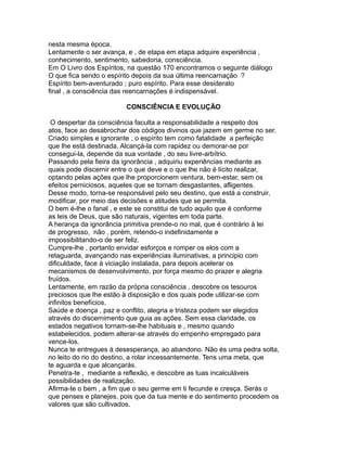 nesta mesma época.
Lentamente o ser avança, e , de etapa em etapa adquire experiência ,
conhecimento, sentimento, sabedoria, consciência.
Em O Livro dos Espíritos, na questão 170 encontramos o seguinte diálogo
O que fica sendo o espírito depois da sua última reencarnação ?
Espírito bem-aventurado ; puro espírito. Para esse desiderato
final , a consciência das reencarnações é indispensável.
CONSCIÊNCIA E EVOLUÇÃO
O despertar da consciência faculta a responsabilidade a respeito dos
atos, face ao desabrochar dos códigos divinos que jazem em germe no ser.
Criado simples e ignorante , o espírito tem como fatalidade a perfeição
que lhe está destinada. Alcançá-la com rapidez ou demorar-se por
consegui-la, depende da sua vontade , do seu livre-arbítrio.
Passando pela fieira da ignorância , adquiriu experiências mediante as
quais pode discernir entre o que deve e o que lhe não é lícito realizar,
optando pelas ações que lhe proporcionem ventura, bem-estar, sem os
efeitos perniciosos, aqueles que se tornam desgastantes, afligentes.
Desse modo, torna-se responsável pelo seu destino, que está a construir,
modificar, por meio das decisões e atitudes que se permita.
O bem é-lhe o fanal , e este se constitui de tudo aquilo que é conforme
as leis de Deus, que são naturais, vigentes em toda parte.
A herança da ignorância primitiva prende-o no mal, que é contrário à lei
de progresso, não , porém, retendo-o indefinidamente e
impossibilitando-o de ser feliz.
Cumpre-lhe , portanto envidar esforços e romper os elos com a
retaguarda, avançando nas experiências iluminativas, a principio com
dificuldade, face à viciação instalada, para depois acelerar os
mecanismos de desenvolvimento, por força mesmo do prazer e alegria
fruídos.
Lentamente, em razão da própria consciência , descobre os tesouros
preciosos que lhe estão à disposição e dos quais pode utilizar-se com
infinitos benefícios.
Saúde e doença , paz e conflito, alegria e tristeza podem ser elegidos
através do discernimento que guia as ações. Sem essa claridade, os
estados negativos tornam-se-lhe habituais e , mesmo quando
estabelecidos, podem alterar-se através do empenho empregado para
vence-los.
Nunca te entregues à desesperança, ao abandono. Não és uma pedra solta,
no leito do rio do destino, a rolar incessantemente. Tens uma meta, que
te aguarda e que alcançarás.
Penetra-te , mediante a reflexão, e descobre as tuas incalculáveis
possibilidades de realização.
Afirma-te o bem , a fim que o seu germe em ti fecunde e cresça. Serás o
que penses e planejes, pois que da tua mente e do sentimento procedem os
valores que são cultivados.
 