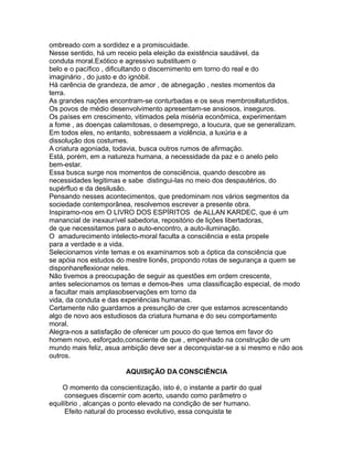 ombreado com a sordidez e a promiscuidade.
Nesse sentido, há um receio pela eleição da existência saudável, da
conduta moral.Exótico e agressivo substituem o
belo e o pacífico , dificultando o discernimento em torno do real e do
imaginário , do justo e do ignóbil.
Há carência de grandeza, de amor , de abnegação , nestes momentos da
terra.
As grandes nações encontram-se conturbadas e os seus membros#aturdidos.
Os povos de médio desenvolvimento apresentam-se ansiosos, inseguros.
Os países em crescimento, vitimados pela miséria econômica, experimentam
a fome , as doenças calamitosas, o desemprego, a loucura, que se generalizam.
Em todos eles, no entanto, sobressaem a violência, a luxúria e a
dissolução dos costumes.
A criatura agoniada, todavia, busca outros rumos de afirmação.
Está, porém, em a natureza humana, a necessidade da paz e o anelo pelo
bem-estar.
Essa busca surge nos momentos de consciência, quando descobre as
necessidades legitimas e sabe distingui-las no meio dos despautérios, do
supérfluo e da desilusão.
Pensando nesses acontecimentos, que predominam nos vários segmentos da
sociedade contemporânea, resolvemos escrever a presente obra.
Inspiramo-nos em O LIVRO DOS ESPÍRITOS de ALLAN KARDEC, que é um
manancial de inexaurível sabedoria, repositório de lições libertadoras,
de que necessitamos para o auto-encontro, a auto-iluminação.
O amadurecimento intelecto-moral faculta a consciência e esta propele
para a verdade e a vida.
Selecionamos vinte temas e os examinamos sob a óptica da consciência que
se apóia nos estudos do mestre lionês, propondo rotas de segurança a quem se
disponhareflexionar neles.
Não tivemos a preocupação de seguir as questões em ordem crescente,
antes selecionamos os temas e demos-lhes uma classificação especial, de modo
a facultar mais amplasobservações em torno da
vida, da conduta e das experiências humanas.
Certamente não guardamos a presunção de crer que estamos acrescentando
algo de novo aos estudiosos da criatura humana e do seu comportamento
moral.
Alegra-nos a satisfação de oferecer um pouco do que temos em favor do
homem novo, esforçado,consciente de que , empenhado na construção de um
mundo mais feliz, asua ambição deve ser a deconquistar-se a si mesmo e não aos
outros.
AQUISIÇÃO DA CONSCIÊNCIA
O momento da conscientização, isto é, o instante a partir do qual
consegues discernir com acerto, usando como parâmetro o
equilíbrio , alcanças o ponto elevado na condição de ser humano.
Efeito natural do processo evolutivo, essa conquista te
 