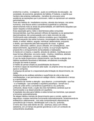 endócrina e outros, e exógenos , quais os contributos da educação , da
sociedade, da economia, geradores de hábitos. É todavia, o espirito que
herdeiro das próprias realizações , transfere de uma para outra
existência as aquisições que o promovem, retêm ou aprisionam em estados
perturbadores.
Face aos hábitos do imediatismo ocorreu, através dos tempos, nos seres
humanos, uma fissura entre a consciência superficial e a profunda,
desenvolvendo mais as áreas da personalidade, em detrimento daquelas que
dizem respeito à individualidade.
Essa separação gerou neles o desinteresse pelas conquistas
transcendentais, que lhes parecem difíceis de logradas ou se apresentam
desmotivadoras, tal a preocupação com o lado concreto da vida.
Confirmando esta colocação, a ciência constatou que o hemisfério
cerebral esquerdo dos seres humanos, encarregado dos reflexos no lado
direito, é verbal, relativo, angular, individual, desenvolvido; enquanto
o direito, que responde pelo lado esquerdo do corpo, é global,
intuitivo, silencioso, seletivo, pouco utilizado, em conseqüência , sem
desenvolvimento, aguardando que a mente, na sua função legítima,
propicie-lhe o enriquecimento da faculdades e realizações.
A mente em si mesma, o espirito, através do cérebro, manifesta-se em
duas formas diferentes: ora como razão - intuitiva, metafísica, abstrata
- ora como inteligência - concreta, analista, imediata.
O uso da razão proporciona o discernimento, que faculta a eleição dos
hábitos saudáveis favoráveis à felicidade, emuladores à evolução.
A função da mente é pensar .
O hábito de pensar amplia as possibilidades de discernir.
A mente é capaz de reconhecer pela razão os próprios erros nos quais se
apoia e corrigi-los.
A preguiça de pensar é a responsável pela limitação do discernimento, da
razão.
Adaptando-se às análises estreitas e superficiais da vida e das suas
manifestações, o ser permanece em estágio inferior, malbaratando o tempo
e a oportunidade.
O empenho de manter a atenção - que observa - a concentração - que fixa
- e a meditação - que completa o equilíbrio psicofísico - tornam-se a
ponte de união entre a consciência superficial e o Eu profundo,
unificando, desse modo, a ação dos dois hemisférios cerebrais que se
harmonizarão e se desenvolverão em equilíbrio.
A repetição dos atos gera hábitos e estes tornam-se memórias, que passam
a funcionar automaticamente.
Se eleges hábitos mentais de discernimento para o correto, agirás com
segurança, e essas memórias funcionarão automaticamente, amadurecendo-te
entelectiva e afetivamente , com este comportamento oferecendo-te
consciência de ti mesmo, identificação com o teu Eu profundo.
O reino dos Céus está dentro de vós - acentuou Jesus com infinita
sabedoria, em um tempo de grande ignorância e com um conteúdo de
extraordinária atualidade.
 