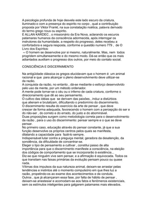 A psicologia profunda de hoje desvela este lado escuro da criatura,
iluminado-o com a presença do espirito no corpo , qual a contribuição
proposta por Viktor Frankl, na sua constatação noética, palavra derivado
do termo grego nous ou espirito.
E ALLAN KARDEC , o missionário da Era Nova, aclarando os escuros
patamares humanos da consciência adormecida, após interrogar os
instrutores da humanidade, a respeito do progresso, deles recebeu a
confortadora e segura resposta, conforme a questão numero 779 , de O
Livro dos Espíritos:
-- O homem se desenvolve por si mesmo, naturalmente. Mas, nem todos
progridem simultaneamente e do mesmo modo. Dá-se então que os mais
adiantados auxiliam o progresso dos outros, por meio do contato social.
CONSCIÊNCIA E DISCERNIMENTO
Na antigüidade clássica os gregos elucidavam que o homem é um animal
racional e que para alcançar o pleno desenvolvimento deve utilizar-se
da razão.
A conquista da razão, no entanto , dá-se mediante o esforço desenvolvido
pelo uso da mente, por um método ordenador.
A mente pode tornar-se o céu ou o inferno de cada criatura, conforme o
direcionamento que dê ao seu pensamento.
O cultivo das idéias que se derivam das paixões , induz a distúrbios
que alienam e brutalizam, dificultando o predomínio do discernimento.
O discernimento resulta do exercício da arte de pensar , que deve
crescer de forma adequada, favorecendo o homem com a percepção do ser e
do não-ser , do correto e do errado, do justo e do abominável.
Duas proposições surgem como metodologia correta para o desenvolvimento
da razão , para o uso do discernimento: pensar sempre e o que se deve
pensar.
No primeiro caso, educação através do pensar constante, já que a sua
função desenvolve os próprios centros pelos quais se manifesta,
dilatando a capacidade para fazê-lo sempre.
Indispensável lutar contra a preguiça mental, geradora da desatenção, da
sonolência, da dificuldade de concentrar-se.
Eleger o tipo de pensamento a cultivar , constitui passo de alta
importância para que o discernimento manifeste a consciência, na eleição
dos códigos de comportamento que se incorporarão à existência...
Diz-se que ninguém vive sem pensar, e a afirmação é equivocada. Todos os
que transitam nas faixas primárias da evolução pensam pouco ou quase
nada.
Vítimas dos impulsos da sua natureza animal, deixam-se arrastar pelas
tendências e instintos até o momento compulsório em que lhes luz a
razão, propelindo-os ao exame dos acontecimentos e da conduta.
Outros , que já alcançaram essa fase, por falta de hábito de pensar ,
deixam-se anestesiar e acomodam-se aos fatos e fenômenos existenciais,
sem os estímulos inteligentes para galgarem patamares mais elevados.
 
