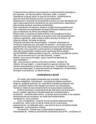 O discernimento propicia ao ser pensante o amadurecimento psicológico e
por extensão , de natureza afetiva. Descobre, então , a própria
importância no grupo social, no qual se movimenta , empenhando-se
para dar conta dos deveres que lhe cumpre desenvolver.
Alarga-se-lhe o horizonte da compreensão humana e o amor abrangente por
tudo e todos assoma-lhe e predomina nos seus sentimentos, responsável
pela conduta saudável, promotora da felicidade.
Essa consciência que discerne, faculta a intuição da transcendência da
vida, ampliando as possibilidades de desenvolvimento intelecto-moral ,
que se direcionam ao infinito da perfeição relativa.
Desse modo, a conquista do discernimento e da consciência brinda a
criatura humana com a plenitude, que espera e tem sido decantada pelos
mártires e apóstolos , pelos santos e sábios de todos os tempos , de
todas as culturas , de todas as épocas.
Passando pela fieira das reencarnações , o espírito desenvolve os
conteúdos superiores que nele jazem em germe e , ao contato com as
experiências da razão faculta as condições para que se desenvolvam,
dignificando o seu possuidor e promovendo-o à realização plenificadora,
meta dos renascimentos, objetivo para o qual todos fomos criados.
ALLAN KARDEC reflexiona sobre o assunto , conforme a questão de número
189, que se encontra em O Livro dos Espíritos , a saber :
Desde o início da sua formação , goza o espírito da plenitude de
suas faculdades ?
Não , pois que para o espírito como para o homem , também há
infância. Em sua origem , a vida do espírito é apenas instintiva. Ele
mal tem consciência de si mesmo e de seus atos . A inteligência só pouco
a pouco se desenvolve. O desenvolvimento da inteligência e do sentimento
dá origem à consciência , ao discernimento.
CONSCIÊNCIA E DEVER
Em razão dos projetos fantasistas que se propõe, a criatura
Humana estabelece, normalmente , sua escala de valores prioritários,
longe da realidade espiritual. Os impositivos imediatos prevalecem nos
seus conteúdos eleitos como aqueles que devem ser conquistados,
fixando as bases do seu comportamento na busca dessas realizações.
Embora reconheça a impermanência da vida física e de tudo quanto
lhe diz respeito, agarra-se à transitoriedade dos acontecimentos e
fenômenos , buscando eterni-zá-los , no tempo que se transfere e nos espaços
emocionais que se consomem, em razão das transformações
inevitáveis do corpo somático.
Como conseqüência , esvai-se na luta constante pela preservação
do perecível, assim como no afã de manter-se em nova buscas,
esquecendo-se da realização plena , que decorre da sua consciência lúcida
constatando a conquista de si mesma.
Por atavismo , acredita que a preservação da espécie e a
necessidade de manter os provimentos necessários para tal fim , constituem os
 