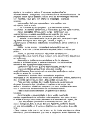 objetivos da existência na terra. E sem mais amplas reflexões ,
automaticamente , entrega-se à conquista de coisas e valores amoedados , de
projeção social e gozo pessoal. As suas áreas de movimentação emocional
são restritas , o que gera, com o tempo e a repetição , as graves
neuroses
que propelem às fugas espetaculares , aos conflitos , aos
sofrimentos mais acerbos...
O ser humano é aquilo que pensa , que de si mesmo elabora,
construindo , mediante o pensamento, a realidade da qual não logra evadir-se.
As sus aspirações íntimas , com o tempo , concretizam-se e
surpreendem-no, ás vezes quando já não as acalenta, pois que há
um período para semear e outro que corresponde à colheita.
O êxito de um empreendimento depende, por certo , do empenho que
alguém se aplica para a sua execução . Todavia, o projeto, a
programação e o método de trabalho são indispensáveis para o tentame e a
realização.
A idéia , pura e simples , necessita de indumentária para ser
expressa, e a forma como se apresenta responde pelas conquistas que
produz.
Assim , as palavras enunciadas não podem ser silenciadas ,
prosseguindo na sua marcha. O que realizam, torna-se patrimônio daquele que
as endereçou.
A consciência lúcida mantém-se vigilante, a fim de não gerar
conflitos e sofrimentos para si mesma através dos conceitos infelizes
emitidos e das ações perniciosas praticadas.
Conhecendo os deveres que lhe dizem respeito, amadurece as
responsabilidades, porquanto se utiliza das ocasiões
propiciatórias para desenvolver mais os potenciais que lhe jazem inatos,
ampliando a área de percepção.
A consciência do dever não é resultado dos arquétipos
mitológicos, e sim, das conquistas morais que promovem a criatura, libertando-a
dos instintos agressivos , da libido , das paixões asselvajadas.
Pode-se medir o estágio de evolução do ser pela sua consciência
de dever. A ausência dela indica-lhe o primarismo, mesmo que haja
realizado conquistas intelectuais, enquanto que a sua mani#estação revela
todo o processo de armazenamento de valores ético-morais.
Faze da tua existência terrestre um patrimônio de eternas
bênçãos.
A morigeração , a equanimidade, o dever lúcido, marcharão
contigo, proporcionando-te estímulo e mais conquistas, sem que o cansaço
o tédio e a amargura encontrem pouso em teus sentimentos e disposições.
Cada dificuldade e problema se te revelarão desafios, e se por
acaso malograres, toma a atitude de Santo Agostinho, conforme declara
em bela comunicação em O Livro dos Espíritos, nos comentários à questão
919 :
- Fazei o que eu fazia, quando vivi na terra : ao fim do dia, interrogava a minha
consciência, passava revista ao que fizera e perguntava a mim mesmo se não
 