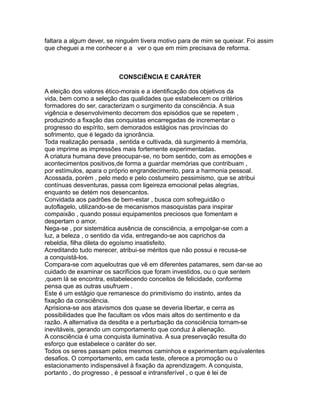faltara a algum dever, se ninguém tivera motivo para de mim se queixar. Foi assim
que cheguei a me conhecer e a ver o que em mim precisava de reforma.
CONSCIÊNCIA E CARÁTER
A eleição dos valores ético-morais e a identificação dos objetivos da
vida, bem como a seleção das qualidades que estabelecem os critérios
formadores do ser, caracterizam o surgimento da consciência. A sua
vigência e desenvolvimento decorrem dos episódios que se repetem ,
produzindo a fixação das conquistas encarregadas de incrementar o
progresso do espírito, sem demorados estágios nas províncias do
sofrimento, que é legado da ignorância.
Toda realização pensada , sentida e cultivada, dá surgimento à memória,
que imprime as impressões mais fortemente experimentadas.
A criatura humana deve preocupar-se, no bom sentido, com as emoções e
acontecimentos positivos,de forma a guardar memórias que contribuam ,
por estímulos, apara o próprio engrandecimento, para a harmonia pessoal.
Acossada, porém , pelo medo e pelo costumeiro pessimismo, que se atribui
contínuas desventuras, passa com ligeireza emocional pelas alegrias,
enquanto se detém nos desencantos.
Convidada aos padrões de bem-estar , busca com sofreguidão o
autoflagelo, utilizando-se de mecanismos masoquistas para inspirar
compaixão , quando possui equipamentos preciosos que fomentam e
despertam o amor.
Nega-se , por sistemática ausência de consciência, a empolgar-se com a
luz, a beleza , o sentido da vida, entregando-se aos caprichos da
rebeldia, filha dileta do egoísmo insatisfeito.
Acreditando tudo merecer, atribui-se méritos que não possui e recusa-se
a conquistá-los.
Compara-se com aqueloutras que vê em diferentes patamares, sem dar-se ao
cuidado de examinar os sacrifícios que foram investidos, ou o que sentem
,quem lá se encontra, estabelecendo conceitos de felicidade, conforme
pensa que as outras usufruem .
Este é um estágio que remanesce do primitivismo do instinto, antes da
fixação da consciência.
Aprisiona-se aos atavismos dos quase se deveria libertar, e cerra as
possibilidades que lhe facultam os vôos mais altos do sentimento e da
razão. A alternativa da desdita e a perturbação da consciência tornam-se
inevitáveis, gerando um comportamento que conduz à alienação.
A consciência é uma conquista iluminativa. A sua preservação resulta do
esforço que estabelece o caráter do ser.
Todos os seres passam pelos mesmos caminhos e experimentam equivalentes
desafios. O comportamento, em cada teste, oferece a promoção ou o
estacionamento indispensável à fixação da aprendizagem. A conquista,
portanto , do progresso , é pessoal e intransferível , o que é lei de
 
