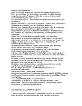justiça e de equanimidade.
Cada um ascende através dos impulsos sacrificiais que desenvolva.
Fixa , nos painéis da memória , os teus momentos de júbilo, por mais
insignificantes sejam. A sucessão deles dar-te-á uma vasta cópia de
emoções estimuladoras para o bem.
Esquece os insucessos , após considerares os resultados proveitosos que
podes haurir.
Quando algo de bom , de positivo te aconteça, comenta sem estardalhaço,
revive e deixa-te penetrar pelo seu significado edificante.
Quando fores visitado pela amargura , o desencanto, a dor ou a decepção
procura superar a vicissitude e avança na busca de novos
relacionamentos, evitando conservar ressentimentos e detalhes infelizes.
Não persistas nos comentários desagradáveis, que sempre ressumam
infelicidade.
Por hábito doentio, as pessoas se fixam nas ocorrências malsãs ,
abandonando as lembranças saudáveis. Perdem, assim , as memórias
superiores e acumulam as reminiscências perturbadoras, que ocupam os
espaços mentais e emocionais , bloqueando as amplas áreas de
desenvolvimento da consciência.
Os episódios de consciência , de pequeno ou grande porte, formam o
caráter que é a linha mestra de conduta para a vida.
A consciência consegue descobrir os valores mais insignificantes e
torná-los estímulos positivos para outras conquistas.
A decisão e o esforço empregados para alcançar novas metas evolutivas
desenvolvem o caráter moral , sem o qual falham os mais bem elaborados
planos de triunfo.
O caráter saudável , disciplinado e responsável define o homem de bem ,
verdadeiro protótipo , que não se detém nem desiste quando lhe surgem
obstáculos tentando dificultar-lhe o avanço.
Necessitas levar adiante os planos bons, de desenvolvimento moral e
espiritual , já registrados pela tua consciência.
Não dês trégua à indolência , nem te apoies em evasivas ou
justificativas irrelevantes.
Identificado o dever , acorre a ele e executa-o.
Realmente preocupado com o progresso do espírito, ALLAN KARDEC indagou
aos Mentores Elevados, segundo consta da questão numero 674 de O Livro
dos Espíritos :
- A necessidade do trabalho é lei da natureza ?
- O trabalho é lei da natureza , por isso mesmo que constitui uma
necessidade , e a civilização obriga o homem a trabalhar mais, porque
lhe aumenta as necessidades e os gozos.
CONSCIÊNCIA E RESPONSABILIDADE
A responsabilidade é manifestação evidente da aquisição de consciência.
O ato de pensar, nem sempre faculta a visão correta , necessária à
 