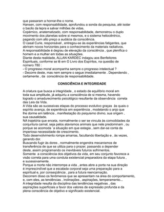 que passaram a honrar-lhe o nome.
Hansen, com responsabilidade, aprofundou a sonda da pesquisa, até isolar
o bacilo da lepra e salvar milhões de vidas.
Copérnico, anatematizado, com responsabilidade, demonstrou o duplo
movimento dos planetas sobre si mesmos, e o sistema heliocêntrico,
pagando com alto preço a audácia da consciência.
O casal Curie, responsável , entregou-se às experiências fatigantes, que
abriram novos horizontes para o conhecimento da materiais radiativos.
A responsabilidade é degrau de elevação da consciência , que plenifica o
homem e a mulher em todas as situações.
Diante desta realidade, ALLAN KARDEC indagou aos Benfeitores
Espirituais, conforme se lê em O Livro dos Espíritos, na questão de
número 780 :
- O progresso moral acompanha sempre o progresso intelectual ?
- Decorre deste, mas nem sempre o segue imediatamente . Dependendo ,
certamente , da consciência de responsabilidade.
CONSCIÊNCIA E INTEGRIDADE
A criatura que busca a integridade , o estado de equilíbrio moral em
toda sua amplitude, já adquiriu a consciência de si mesma, havendo
logrado o amadurecimento psicológico resultante da observância correta
das Leis da Vida.
A Vida são as sucessivas etapas do processo evolutivo graças às quais o
espírito avança, de experiência em experiência , modelando o anjo que
lhe dorme em latência , manifestação do psiquismo divino, sua origem ,
sua causalidade.
NA trajetória que enceta, normalmente o ser se vincula às comodidades da
conjuntura carnal, seja pelos atavismos animais que nele predominam , ou
porque se acomoda `a situação em que estagia , sem dar-se conta da
imperiosa necessidade de crescimento.
Todo desenvolvimento rompe amarras, facultando libertação e , às vezes,
gerando dor.
Buscando fugir às dores , normalmente engendra mecanismos de
transferência de que se utiliza para o prazer, passando a depender
deste, assim programando os inevitáveis futuros sofrimentos.
Somente a consciência dos objetivos da vida, em seu conjunto favorece a
visão correta para uma conduta existencial preparadora da etapa futura ,
e sucessivamente.
Porque a morte não interrompe a vida , antes abre a porta na sua direção
é imprescindível que a escalada corporal seja uma preparação para a
espiritual e, por conseqüência , para a futura reencarnação.
Decorrem disso os fenômenos que se apresentam na área do comportamento,
e, com eles, as tendências , inclinações , aspirações, temperamento...
A integridade resulta da disciplina das tendências negativas , das
aspirações superficiais a favor dos valores de expressão profunda e da
plena consciência de objetivo e significado existencial.
 
