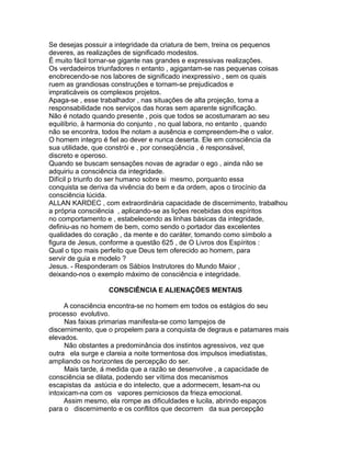 Se desejas possuir a integridade da criatura de bem, treina os pequenos
deveres, as realizações de significado modestos.
É muito fácil tornar-se gigante nas grandes e expressivas realizações.
Os verdadeiros triunfadores n entanto , agigantam-se nas pequenas coisas
enobrecendo-se nos labores de significado inexpressivo , sem os quais
ruem as grandiosas construções e tornam-se prejudicados e
impraticáveis os complexos projetos.
Apaga-se , esse trabalhador , nas situações de alta projeção, toma a
responsabilidade nos serviços das horas sem aparente significação.
Não é notado quando presente , pois que todos se acostumaram ao seu
equilíbrio, à harmonia do conjunto , no qual labora, no entanto , quando
não se encontra, todos lhe notam a ausência e compreendem-lhe o valor.
O homem integro é fiel ao dever e nunca deserta. Ele em consciência da
sua utilidade, que constrói e , por conseqüência , é responsável,
discreto e operoso.
Quando se buscam sensações novas de agradar o ego , ainda não se
adquiriu a consciência da integridade.
Difícil p triunfo do ser humano sobre si mesmo, porquanto essa
conquista se deriva da vivência do bem e da ordem, apos o tirocínio da
consciência lúcida.
ALLAN KARDEC , com extraordinária capacidade de discernimento, trabalhou
a própria consciência , aplicando-se as lições recebidas dos espíritos
no comportamento e , estabelecendo as linhas básicas da integridade,
definiu-as no homem de bem, como sendo o portador das excelentes
qualidades do coração , da mente e do caráter, tomando como símbolo a
figura de Jesus, conforme a questão 625 , de O Livros dos Espíritos :
Qual o tipo mais perfeito que Deus tem oferecido ao homem, para
servir de guia e modelo ?
Jesus. - Responderam os Sábios Instrutores do Mundo Maior ,
deixando-nos o exemplo máximo de consciência e integridade.
CONSCIÊNCIA E ALIENAÇÕES MENTAIS
A consciência encontra-se no homem em todos os estágios do seu
processo evolutivo.
Nas faixas primarias manifesta-se como lampejos de
discernimento, que o propelem para a conquista de degraus e patamares mais
elevados.
Não obstantes a predominância dos instintos agressivos, vez que
outra ela surge e clareia a noite tormentosa dos impulsos imediatistas,
ampliando os horizontes de percepção do ser.
Mais tarde, á medida que a razão se desenvolve , a capacidade de
consciência se dilata, podendo ser vítima dos mecanismos
escapistas da astúcia e do intelecto, que a adormecem, lesam-na ou
intoxicam-na com os vapores perniciosos da frieza emocional.
Assim mesmo, ela rompe as dificuldades e lucila, abrindo espaços
para o discernimento e os conflitos que decorrem da sua percepção
 