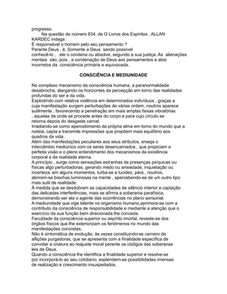 progresso.
Na questão de número 834, de O Livros dos Espíritos , ALLAN
KARDEC indaga :
É responsável o homem pelo seu pensamento ?
Perante Deus , é. Somente a Deus sendo possível
conhecê-lo , ele o condena ou absolve, segundo a sua justiça. As alienações
mentais são, pois , a condenação de Deus aos pensamentos e atos
incorretos da consciência primária e equivocada.
CONSCIÊNCIA E MEDIUNIDADE
No complexo mecanismo da consciência humana, a paranormalidade
desabrocha, alargando os horizontes da percepção em torno das realidades
profundas do ser e da vida.
Explodindo com relativa violência em determinados indivíduos , graças a
cuja manifestação surgem perturbações de várias ordem, noutros aparece
sutilmente , favorecendo a penetração em mais amplas faixas vibratórias
, aquelas de onde se procede antes do corpo e para cujo círculo se
retorna depois do desgaste carnal.
Irradiando-se como apercebimento da própria alma em torno do mundo que a
rodeia, capta e transmite impressões que propõem mais equilíbrio aos
quadros da vida.
Além das manifestações peculiares aos seus atributos, enseja o
intercâmbio mediúnico com os seres desencarnados , que propiciam a
perfeita visão e o pleno entendimento dos mecanismos da existência
corporal e da realidade eterna.
A princípio , surge como sensações estranhas de presenças psíquicas ou
físicas algo perturbadoras, gerando medo ou ansiedade, inquietação ou
incerteza. em alguns momentos, turba-se a lucidez, para , noutros,
abrirem-se brechas luminosas na mente , apercebendo-se de um outro tipo
mais sutil de realidade.
À medida que se desdobram as capacidades de silêncio interior e captação
das delicadas interferências, mais se afirma a soberania parafísica,
demonstrando ser ela o agente das ocorrências no plano sensorial.
A mediunidade que vige latente no organismo humano,aprimora-se com a
contributo da consciência de responsabilidade e mediante a atenção que o
exercício da sua função bem direcionada lhe conceda.
Faculdade da consciência superior ou espírito imortal, reveste-se dos
órgãos físicos que lhe exteriorizam os fenômenos no mundo das
manifestações concretas.
Não é sintomática de evolução, às vezes constituindo-se carreiro de
aflições purgadoras, que se apresenta com a finalidade específica de
convidar a criatura ao reajuste moral perante os códigos das soberanas
leis de Deus.
Quando a consciência lhe identifica a finalidade superior e resolve-se
por incorporá-lo ao seu cotidiano, esplendem-se possibilidades imensas
de realização e crescimento insuspeitados.
 