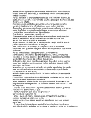 A mediunidade é ponte valiosa unindo os hemisférios da vida e da morte
físicas, eliminando distâncias , e preenchendo o fosso separatista entre
ambos existentes.
Por ela transitam as energias libertadoras do conhecimento, do amor, da
razão. Quando, porém, desgovernada, faculta a passagem dos rancores, dos
desforços, da aflição.
A consciência da realidade espiritual do ser humano proporciona-lhe
campo de desdobramento infindável, que todos podem alcançar.
Se registras a presença psíquica de seres desencarnados ou se te sentes
presa de aflições emocionais destituídas de fundamentos, silencia a
inquietação e penetra-te através da meditação.
Ora, de início , e ausculta a consciência.
Procura desdobrar a percepção psíquica sem qualquer receio e ouvirás
palavras alentadoras, verás pessoas queridas acercando-se de ti.
Não és uma realidade estática, terminada.
No processo da tua evolução , a mediunidade é campo novo de ação a
joeirar, aguardando o arado da tua atenção.
Sem constituir-se um privilégio , é conquista que se te apresenta
fascinante, para que mais cresças e melhor desempenhes as tuas tarefas
no mundo.
Por ela terás acesso a paisagens felizes , a intercâmbios
plenificadores, a momentos de reflexão profunda. Talvez, em algumas
ocasiões, te conduza aos sítios do sofrimento e às pessoas angustiadas
que também fazem parte do contexto da evolução.
Sintonizarás com a dor, no entanto, para que despertem os teus valores
socorristas e ajudes, compreendendo melhor as leis de causa e efeito,
que regem o universo.
Nos outros, os momentos de elevação, adquirirás sabedoria e iluminação
para o crescimento eterno, conduzindo contigo aqueles que ainda não
lograram caminhar sem apoio.
A mediunidade, para ser dignificada, necessita das luzes da consciência
enobrecida.
Quanto maior o discernimento da consciência, tanto mais amplas serão as
possibilidades do intercâmbio mediúnico.
Antes de estudar a mediunidade mais profundamente, ALLAN KARDEC
perguntou aos mensageiros da luz, conforme se lê no item 408, de O Livro
dos Espíritos:
- E qual a razão de ouvirmos , algumas vezes em nós mesmos, palavras
pronunciadas distintamente, e que
nenhum nexo tem com o que nos preocupa?
Os veneráveis elucidaram-no:
- É fato : ouvis até mesmo frases inteiras, principalmente quando os
sentidos começam a entorpecer-se. É ,
quase sempre, fraco eco do que diz um espírito que convosco se quer
comunicar.
Conscientizando-te desta rica possibilidade mediúnica ao teu alcance,
faze silêncio interior, estuda a tua faculdade e, meditando, entra em sintonia com o
 