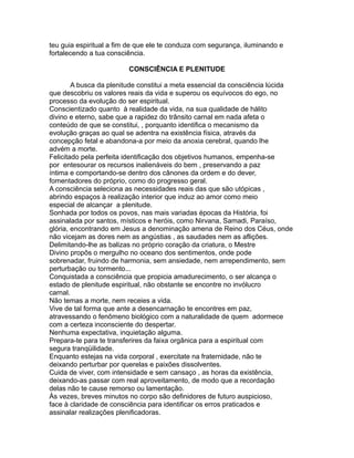 teu guia espiritual a fim de que ele te conduza com segurança, iluminando e
fortalecendo a tua consciência.
CONSCIÊNCIA E PLENITUDE
A busca da plenitude constitui a meta essencial da consciência lúcida
que descobriu os valores reais da vida e superou os equívocos do ego, no
processo da evolução do ser espiritual.
Conscientizado quanto à realidade da vida, na sua qualidade de hálito
divino e eterno, sabe que a rapidez do trânsito carnal em nada afeta o
conteúdo de que se constitui, , porquanto identifica o mecanismo da
evolução graças ao qual se adentra na existência física, através da
concepção fetal e abandona-a por meio da anoxia cerebral, quando lhe
advém a morte.
Felicitado pela perfeita identificação dos objetivos humanos, empenha-se
por entesourar os recursos inalienáveis do bem , preservando a paz
íntima e comportando-se dentro dos cânones da ordem e do dever,
fomentadores do próprio, como do progresso geral.
A consciência seleciona as necessidades reais das que são utópicas ,
abrindo espaços à realização interior que induz ao amor como meio
especial de alcançar a plenitude.
Sonhada por todos os povos, nas mais variadas épocas da História, foi
assinalada por santos, místicos e heróis, como Nirvana, Samadi, Paraíso,
glória, encontrando em Jesus a denominação amena de Reino dos Céus, onde
não vicejam as dores nem as angústias , as saudades nem as aflições.
Delimitando-lhe as balizas no próprio coração da criatura, o Mestre
Divino propôs o mergulho no oceano dos sentimentos, onde pode
sobrenadar, fruindo de harmonia, sem ansiedade, nem arrependimento, sem
perturbação ou tormento...
Conquistada a consciência que propicia amadurecimento, o ser alcança o
estado de plenitude espiritual, não obstante se encontre no invólucro
carnal.
Não temas a morte, nem receies a vida.
Vive de tal forma que ante a desencarnação te encontres em paz,
atravessando o fenômeno biológico com a naturalidade de quem adormece
com a certeza inconsciente do despertar.
Nenhuma expectativa, inquietação alguma.
Prepara-te para te transferires da faixa orgânica para a espiritual com
segura tranqüilidade.
Enquanto estejas na vida corporal , exercitate na fraternidade, não te
deixando perturbar por querelas e paixões dissolventes.
Cuida de viver, com intensidade e sem cansaço , as horas da existência,
deixando-as passar com real aproveitamento, de modo que a recordação
delas não te cause remorso ou lamentação.
Às vezes, breves minutos no corpo são definidores de futuro auspicioso,
face à claridade de consciência para identificar os erros praticados e
assinalar realizações plenificadoras.
 