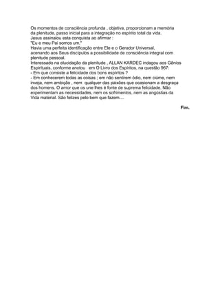 Os momentos de consciência profunda , objetiva, proporcionam a memória
da plenitude, passo inicial para a integração no espírito total da vida.
Jesus assinalou esta conquista ao afirmar :
"Eu e meu Pai somos um."
Havia uma perfeita identificação entre Ele e o Gerador Universal,
acenando aos Seus discípulos a possibilidade de consciência integral com
plenitude pessoal.
Interessado na elucidação da plenitude , ALLAN KARDEC indagou aos Gênios
Espirituais, conforme anotou em O Livro dos Espíritos, na questão 967:
- Em que consiste a felicidade dos bons espíritos ?
- Em conhecerem todas as coisas ; em não sentirem ódio, nem ciúme, nem
inveja, nem ambição , nem qualquer das paixões que ocasionam a desgraça
dos homens. O amor que os une lhes é fonte de suprema felicidade. Não
experimentam as necessidades, nem os sofrimentos, nem as angústias da
Vida material. São felizes pelo bem que fazem....
Fim.
 