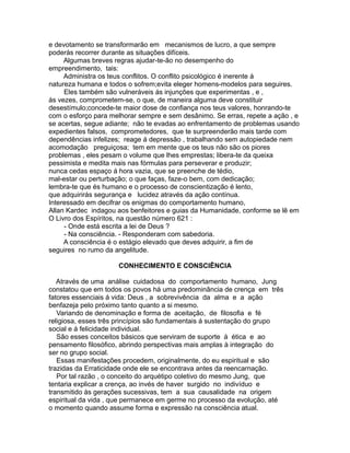 e devotamento se transformarão em mecanismos de lucro, a que sempre
poderás recorrer durante as situações difíceis.
Algumas breves regras ajudar-te-ão no desempenho do
empreendimento, tais:
Administra os teus conflitos. O conflito psicológico é inerente á
natureza humana e todos o sofrem;evita eleger homens-modelos para seguires.
Eles também são vulneráveis ás injunções que experimentas , e ,
ás vezes, comprometem-se, o que, de maneira alguma deve constituir
desestímulo;concede-te maior dose de confiança nos teus valores, honrando-te
com o esforço para melhorar sempre e sem desânimo. Se erras, repete a ação , e
se acertas, segue adiante; não te evadas ao enfrentamento de problemas usando
expedientes falsos, comprometedores, que te surpreenderão mais tarde com
dependências infelizes; reage á depressão , trabalhando sem autopiedade nem
acomodação preguiçosa; tem em mente que os teus não são os piores
problemas , eles pesam o volume que lhes emprestas; libera-te da queixa
pessimista e medita mais nas fórmulas para perseverar e produzir;
nunca cedas espaço á hora vazia, que se preenche de tédio,
mal-estar ou perturbação; o que faças, faze-o bem, com dedicação;
lembra-te que és humano e o processo de conscientização é lento,
que adquirirás segurança e lucidez através da ação contínua.
Interessado em decifrar os enigmas do comportamento humano,
Allan Kardec indagou aos benfeitores e guias da Humanidade, conforme se lê em
O Livro dos Espíritos, na questão número 621 :
- Onde está escrita a lei de Deus ?
- Na consciência. - Responderam com sabedoria.
A consciência é o estágio elevado que deves adquirir, a fim de
seguires no rumo da angelitude.
CONHECIMENTO E CONSCIÊNCIA
Através de uma análise cuidadosa do comportamento humano, Jung
constatou que em todos os povos há uma predominância de crença em três
fatores essenciais á vida: Deus , a sobrevivência da alma e a ação
benfazeja pelo próximo tanto quanto a si mesmo.
Variando de denominação e forma de aceitação, de filosofia e fé
religiosa, esses três princípios são fundamentais á sustentação do grupo
social e á felicidade individual.
São esses conceitos básicos que serviram de suporte á ética e ao
pensamento filosófico, abrindo perspectivas mais amplas à integração do
ser no grupo social.
Essas manifestações procedem, originalmente, do eu espiritual e são
trazidas da Erraticidade onde ele se encontrava antes da reencarnação.
Por tal razão , o conceito do arquétipo coletivo do mesmo Jung, que
tentaria explicar a crença, ao invés de haver surgido no indivíduo e
transmitido às gerações sucessivas, tem a sua causalidade na origem
espiritual da vida , que permanece em germe no processo da evolução, até
o momento quando assume forma e expressão na consciência atual.
 