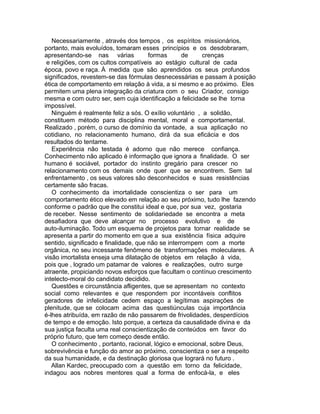 Necessariamente , através dos tempos , os espíritos missionários,
portanto, mais evoluídos, tomaram esses princípios e os desdobraram,
apresentando-se nas várias formas de crenças
e religiões, com os cultos compatíveis ao estágio cultural de cada
época, povo e raça. À medida que são aprendidos os seus profundos
significados, revestem-se das fórmulas desnecessárias e passam à posição
ética de comportamento em relação à vida, a si mesmo e ao próximo. Eles
permitem uma plena integração da criatura com o seu Criador, consigo
mesma e com outro ser, sem cuja identificação a felicidade se lhe torna
impossível.
Ninguém é realmente feliz a sós. O exílio voluntário , a solidão,
constituem método para disciplina mental, moral e comportamental.
Realizado , porém, o curso de domínio da vontade, a sua aplicação no
cotidiano, no relacionamento humano, dirá da sua eficácia e dos
resultados do tentame.
Experiência não testada é adorno que não merece confiança.
Conhecimento não aplicado é informação que ignora a finalidade. O ser
humano é sociável, portador do instinto gregário para crescer no
relacionamento com os demais onde quer que se encontrem. Sem tal
enfrentamento , os seus valores são desconhecidos e suas resistências
certamente são fracas.
O conhecimento da imortalidade conscientiza o ser para um
comportamento ético elevado em relação ao seu próximo, tudo lhe fazendo
conforme o padrão que lhe constitui ideal e que, por sua vez, gostaria
de receber. Nesse sentimento de solidariedade se encontra a meta
desafiadora que deve alcançar no processo evolutivo e de
auto-iluminação. Todo um esquema de projetos para tornar realidade se
apresenta a partir do momento em que a sua existência física adquire
sentido, significado e finalidade, que não se interrompem com a morte
orgânica, no seu incessante fenômeno de transformações moleculares. A
visão imortalista enseja uma dilatação de objetos em relação à vida,
pois que , logrado um patamar de valores e realizações, outro surge
atraente, propiciando novos esforços que facultam o contínuo crescimento
intelecto-moral do candidato decidido.
Questões e circunstância afligentes, que se apresentam no contexto
social como relevantes e que respondem por incontáveis conflitos
geradores de infelicidade cedem espaço a legítimas aspirações de
plenitude, que se colocam acima das questiúnculas cuja importância
é-lhes atribuída, em razão de não passarem de frivolidades, desperdícios
de tempo e de emoção. Isto porque, a certeza da causalidade divina e da
sua justiça faculta uma real conscientização de conteúdos em favor do
próprio futuro, que tem começo desde então.
O conhecimento , portanto, racional, lógico e emocional, sobre Deus,
sobrevivência e função do amor ao próximo, conscientiza o ser a respeito
da sua humanidade, e da destinação gloriosa que logrará no futuro .
Allan Kardec, preocupado com a questão em torno da felicidade,
indagou aos nobres mentores qual a forma de enfocá-la, e eles
 
