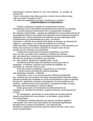 responderam, conforme está em O Livro dos Espíritos, na questão de
numero 919:
"-Qual o meio prático mais eficaz que tem o homem de se melhorar nesta
vida e de resistir à atração do mal ?
- Um sábio da antigüidade vo-lo disse : Conhece-te a ti mesmo."
COMPORTAMENTO E CONSCIÊNCIA
Estudos cuidadosos a respeito do comportamento humano
demonstraram que há três biótipos representativos de criaturas na sociedade.
O primeiro pode ser denominado como co-dependente, constituído
pôr pessoas condicionadas, aquelas que estabelecem as suas metas através de
circunstâncias alheias à sua vontade não adquirindo uma consciência pessoal de
satisfação como esforço individual auto-realizador. As suas aspirações estão
fundamentadas nas possibilidades de outrem, nos fatores
ocasionais, e afirmam que somente serão felizes se amadas, se realizarem tal
viagem ou qual negócio, etc. A falta de confiança em si mesmas
proporciona-lhes o desequilíbrio desagregador da saúde, e mais facilmente, em
média, são acessíveis ao câncer, atingindo um obituário maior do que
aqueles que se demoram nas outras áreas.
O segundo é constituído pôr indivíduos insatisfeitos: os que têm
raiva da vida, que estão contra: instáveis e irritadiços pôr natureza,
são auto-destrutivos, vivendo sob a constrição permanente da irascibilidade.
Afirmam que se sentem incompletos, que nada lhes
sai bem, portanto, agridem-se e agridem todos e tudo.
Facilmente se tornam presa de distúrbios nervosos que mais os
desgastam e infelicitam, atirando-se aos porões da exaltação, da
depressão, do autocídio, direto ou não...
Entre eles surgem os déspotas, os guerreiros, os criminosos...
O terceiro grupo é formado pôr criaturas ajustadas,
auto-realizadas, tranqüilas , confiantes.
Certamente, o seu, é um número reduzido, diferindo grandemente
dos membros que se encontram nas faixas comportamentais anteriores. Essas
pessoas ajustadas são candidatas ao triunfo nas atividades ás quais se dedicam,
tornando-se agradáveis, sociáveis, estimuladoras. Os seus empenhos são
positivos, visando sempre o bem-estar geral, o progresso de todos. As suas
lideranças são enriquecedoras, criativas e dignas.
Desse grupo saem os fomentadores do desenvolvimento da
sociedade, os exemplos de sacrifício, os gênios criadores, os buscadores da
verdade.
As investigações aprofundam as suas sondas nas causas próximas
desses comportamentos e encontraram, na raiz deles, o grupo familiar
como responsável.
Com ligeiras variações daqueles que superam os fatores negativos
e se ajustam, bem como outros que apesar da sustentação dignificadora
derrapam para as áreas de inquietação, o lar responde pela
felicidade ou desdita futura da prole, gerando criaturas de bem, assim como
servos da perturbação.
 