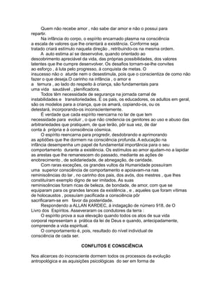 Quem não recebe amor , não sabe dar amor e não o possui para
repartir.
Na infância do corpo, o espírito encarnado plasma na consciência
a escala de valores que lhe orientará a existência. Conforme seja
tratado criará estímulo naquela direção , retribuindo-os na mesma ordem.
A auto estima aí se desenvolve, quando orientado ao
descobrimento apreciável da vida, das próprias possibilidades, dos valores
latentes que lhe cumpre desenvolver. Os desafios tornam-se-lhe convites
ao esforço , á luta pelo progresso, á conquista de metas. O
insucesso não o aturde nem o desestimula, pois que o conscientiza de como não
fazer o que deseja.O carinho na infância , o amor e
a ternura , ao lado do respeito à criança, são fundamentais para
uma vida saudável , plenificadora.
Todos têm necessidade de segurança na jornada carnal de
instabilidades e transitoriedades. E os pais, os educadores, os adultos em geral,
são os modelos para a criança, que os amará, copiando-os, ou os
detestará, incorporando-os inconscientemente.
É verdade que cada espírito reencarna no lar de que tem
necessidade para evoluir , o que não credencia os genitores ao uso e abuso das
arbitrariedades que pratiquem, de que terão, pôr sua vez, de dar
conta à própria e à consciência cósmica.
O espírito reencarna para progredir, desdobrando e aprimorando
as aptidões que lhe dormem na consciência profunda. A educação na
infância desempenha um papel de fundamental importância para o seu
comportamento durante a existência. Os estímulos ao amor ajudam-no a lapidar
as arestas que lhe remanescem do passado, mediante as ações de
enobrecimento , de solidariedade, de abnegação, de caridade.
Com raras exceções, os grandes vultos da Humanidade possuíram
uma superior consciência de comportamento e apoiavam-na nas
reminiscências do lar , no carinho dos pais, dos avós, dos mestres , que lhes
constituíram exemplo digno de ser imitados. As suas
reminiscências foram ricas de beleza, de bondade, de amor, com que se
equiparam para os grandes lances da existência , e , aqueles que foram vítimas
de holocaustos , possuíam pacificada a consciência pôr
sacrificaram-se em favor da posteridade.
Respondendo a ALLAN KARDEC, á indagação de número 918, de O
Livro dos Espíritos. Asseveraram os condutores da terra :
O espírito prova a sua elevação quando todos os atos de sua vida
corporal representam a prática da lei de Deus e quando, antecipadamente,
compreende a vida espiritual.
O comportamento é, pois, resultado do nível individual de
consciência de cada ser.
CONFLITOS E CONSCIÊNCIA
Nos alicerces do inconsciente dormem todos os processos da evolução
antropológica e as aquisições psicológicas do ser em forma de
 