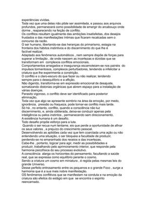 experiências vividas.
Toda vez que uma delas não pôde ser assimilada, e passou aos arquivos
profundos, permanecerá como possibilidade de emergir do arcabouço onde
dorme , reaparecendo na feição de conflito.
Os conflitos resultam igualmente das ambições insatisfeitas, dos desejos
frustados e das manifestações íntimas que ficaram recalcadas sem o
concurso da razão.
O ser humano, libertando-se das heranças do primarismo, estagia na
fronteira dos hábitos instintivos e do discernimento do que lhe é
factível realizar.
Adaptado aos fenômenos automáticos , nem sempre dispõe de forças para
superar a limitação , de onde nascem as incertezas e dúvidas que se
transformam em complexos conflitos emocionais.
Comportamentos arraigados e insegurança escamoteiam-se nos painéis do
impulsos tormentosos, complexos perturbadores, tendendo a infelicitar a
criatura que lhe experimenta a constrição.
O conflito e o claro-escuro do que fazer ou não realizar, tendendo
sempre para o desequilíbrio e a aflição.
Não digerido, transforma-se em expressão emocional de desajuste,
somatizando distonias orgânicas que abrem espaço para a instalação de
várias doenças.
Parasito vigoroso, o conflito deve ser identificado para posterior
eliminação.
Toda vez que algo se apresente sombrio na área da emoção, por medo,
ignorância, pressão ou fraqueza, pode tornar-se conflito mais tarde.
Só há , no entanto, conflito, quando a consciência não luz
discernimento, e, ainda obliterada, deixa-se conduzir apenas pela
inteligência ou pelos instintos , permanecendo sem direcionamento.
A existência humana é um desafio.
Todo desafio propõe esforço para a luta.
Quando o ser recua num tentame, eis que perde a oportunidade de afinar
os seus valores , a prejuízo do crescimento pessoal.
Desenvolvendo as aptidões cada vez que tem coarctada uma ação ou não
entendendo uma situação, o ser bloqueia a faculdade de produzir,
perdendo-se no emaranhado dos receios e das incertezas.
Cabe-lhe , portanto, logicar para agir, medir as possibilidades e
produzir, trabalhando pelo aprimoramento interior, que responde pela
harmonia psicofísica do seu processo evolutivo.
A consciência alarga os horizontes do pensamento, facultando a saúde
real, que se expressa como equilíbrio perante o cosmo.
Sendo a criatura um cosmo em miniatura , é regida pelas mesmas leis do
grande Universo.
Desse perfeito entrosamento entre os pequenos e o grande Foco , surge a
harmonia que é a sua mais nobre manifestação.
OS fenômenos conflitivos que se manifestam na conduta e na emoção da
criatura são efeitos do estágio em que se encontra o espirito
reencarnado.
 