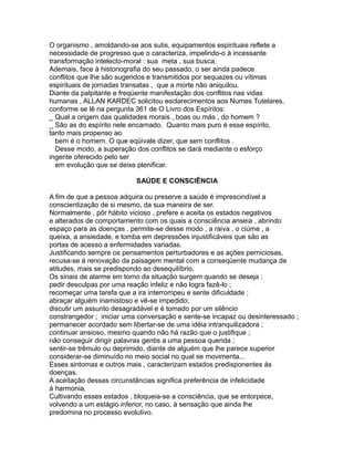 O organismo , amoldando-se aos sutis, equipamentos espirituais reflete a
necessidade de progresso que o caracteriza, impelindo-o à incessante
transformação intelecto-moral : sua meta , sua busca.
Ademais, face à historiografia do seu passado, o ser ainda padece
conflitos que lhe são sugeridos e transmitidos por sequazes ou vítimas
espirituais de jornadas transatas , que a morte não aniquilou.
Diante da palpitante e freqüente manifestação dos conflitos nas vidas
humanas , ALLAN KARDEC solicitou esclarecimentos aos Numes Tutelares,
conforme se lê na pergunta 361 de O Livro dos Espíritos:
_ Qual a origem das qualidades morais , boas ou más , do homem ?
_ São as do espírito nele encarnado. Quanto mais puro é esse espírito,
tanto mais propenso ao
bem é o homem. O que eqüivale dizer, que sem conflitos .
Desse modo, a superação dos conflitos se dará mediante o esforço
ingente oferecido pelo ser
em evolução que se deixe plenificar.
SAÚDE E CONSCIÊNCIA
A fim de que a pessoa adquira ou preserve a saúde é imprescindível a
conscientização de si mesmo, da sua maneira de ser.
Normalmente , pôr hábito vicioso , prefere e aceita os estados negativos
e alterados de comportamento com os quais a consciência anseia , abrindo
espaço para as doenças . permite-se desse modo , a raiva , o ciúme , a
queixa, a ansiedade, e tomba em depressões injustificáveis que são as
portas de acesso a enfermidades variadas.
Justificando sempre os pensamentos perturbadores e as ações perniciosas,
recusa-se á renovação da paisagem mental com a conseqüente mudança de
atitudes, mais se predispondo ao desequilíbrio.
Os sinais de alarme em torno da situação surgem quando se deseja :
pedir desculpas por uma reação infeliz e não logra fazê-lo ;
recomeçar uma tarefa que a ira interrompeu e sente dificuldade ;
abraçar alguém inamistoso e vê-se impedido;
discutir um assunto desagradável e é tomado por um silêncio
constrangedor ; iniciar uma conversação e sente-se incapaz ou desinteressado ;
permanecer acordado sem libertar-se de uma idéia intranquilizadora ;
continuar ansioso, mesmo quando não há razão que o justifique ;
não conseguir dirigir palavras gentis a uma pessoa querida ;
sentir-se trêmulo ou deprimido, diante de alguém que lhe parece superior
considerar-se diminuído no meio social no qual se movimenta...
Esses sintomas e outros mais , caracterizam estados predisponentes ás
doenças.
A aceitação dessas circunstâncias significa preferência de infelicidade
á harmonia.
Cultivando esses estados , bloqueia-se a consciência, que se entorpece,
volvendo a um estágio inferior, no caso, á sensação que ainda lhe
predomina no processo evolutivo.
 