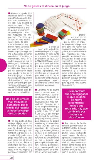 No te gastes el dinero en el juego.

 s A veces, el jugador tiene
 creencias sobre el juego
 que dificultan que lo deje.
 Las más frecuentes son
 del tipo: “Soy incapaz de
 dejar de jugar”, “No he
 tenido suerte hasta aho-
 ra, pero a las quinielas
 se puede ganar”, “A mí
 las máquinas no me                                                                   proble-
 pueden”, “Se tiene que                                                       ma, a veces con
 acabar mi mala racha”,                                                   muchísimo esfuerzo
 sobre todo, la idea                                                  por su parte. Es impor-
 más resistente a cam-                                             tante que sea el jugador el
 biar es “Sólo seré una                             el juego. Es   que gane de nuevo esa
 persona normal cuan-                decir, se le aleja de to-     confianza: no hay que re-
 do sea capaz de jugar co-        do lo que le gusta. La ayu-      galarla, hay que cambiarla
 mo lo hacen las personas         da familiar en este punto        por muestras de recu-
 no adictas”. Esta idea, al       va a resultar fundamental.       peración. A cada esfuerzo
 mantenerse, lleva al ju-         El objetivo es BUSCAR            del jugador, a cada día (o
 gador a probarse y al no         ACTIVIDADES que sirvan           semana) sin jugar, le debe
 conseguirlo retrocede de         para satisfacer ese cam-         acompañar una muestra
 nuevo en su proceso de           po, para compartir entre         de reconocimiento de la
 rehabilitación. Si en la tera-   todos momentos y activi-         familia. El jugador debe
 pia se descubren ideas           dades agradables, mo-            esforzarse, y la familia
 que pueden estar en la           mentos que sirven no sólo        debe estar abierta a la
 base del juego, la familia       para llenar el tiempo del ju-    esperanza de su recu-
 tiene un papel importante        gador, sino también para ir      peración (aunque parezca
 al discutirlas en casa, in-      recuperando poco a poco          que ya no quedan fuerzas
 tentar cambiarlas por pen-       un ambiente familiar más         para aguantar ‘otro posible
 samientos racionales sien-       agradable y cercano.             fracaso más’).
 do el RECORDATORIO de
 los comentarios y las dis-       s La familia ha de asumir
 cusiones de estas ideas.         que no puede tener un                 Es importante
                                  control absoluto sobre to-          que sea el jugador
                                  das las actividades del ju-           el que se gane
Uno de los errores                gador, aunque ese control                de nuevo
  más frecuentes                  les pudiera dar más tran-
                                                                         la conﬁanza:
 cometidos por la                 quilidad. Siempre va a
                                  haber un punto en el que                no hay que
familia del jugador               tienen que fiarse de él             regalarla, hay que
 es hacerse cargo                 y DARLE UN VOTO DE                    cambiarla por
  de sus deudas                   CONFIANZA. Ese margen                    muestras
                                  de libertad (al principio,
                                  pequeño) es muy positivo                de esfuerzo
 s Por otra parte, al dejar       para recuperar su propia
 de jugar el jugador necesi-      conﬁanza y su autoestima:        s Por último, la familia
 ta llenar el espacio vacío       nadie puede sentirse             también puede trabajar en
 que ha dejado el juego           orgulloso de conseguir           la PREVENCIÓN del juego
 con actividades que sean         algo que le consiguen los        de varias maneras. En
 también agradables. El           demás, o de renunciar a          primer lugar, cultivando
 mundo del jugador es el          algo a lo que le obligan a       unos valores familiares
 juego y fuera de él no sabe      renunciar. La única manera       opuestos a aquellos valo-
 qué hacer con el tiempo          de que el jugador vaya           res sociales que conciben
 que le sobra. Durante            poco a poco recuperando          el dinero y los bienes ma-
 un tiempo, además, se le         sus fuerzas personales,          teriales como medida de la
 aconseja que evite el con-       vaya construyendo una            propia valía personal y que
 tacto con los lugares y          imagen positiva de sí mis-       tienden a valorar los “ata-
 personas relacionados con        mo, es verse superando el        jos” o caminos rápidos

 108
 