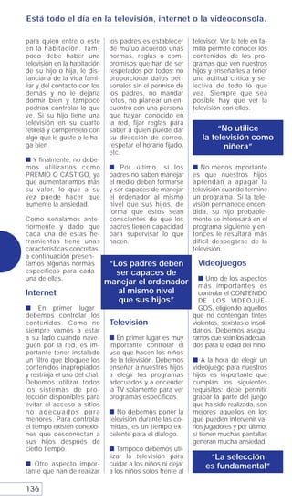 Está todo el día en la televisión, internet o la videoconsola.

para quien entre o este         los padres es establecer      televisor. Ver la tele en fa-
en la habitación. Tam-          de mutuo acuerdo unas         milia permite conocer los
poco debe haber una             normas, reglas o com-         contenidos de los pro-
televisión en la habitación     promisos que han de ser       gramas que ven nuestros
de su hijo o hija, le dis-      respetados por todos: no      hijos y enseñarles a tener
tanciaría de la vida fami-      proporcionar datos per-       una actitud crítica y se-
liar y del contacto con los     sonales sin el permiso de     lectiva de todo lo que
demás y no le dejaría           los padres, no mandar         vea. Siempre que sea
dormir bien y tampoco           fotos, no planear un en-      posible hay que ver la
podrían controlar lo que        cuentro con una persona       televisión con ellos.
ve. Si su hijo tiene una        que hayan conocido en
televisión en su cuarto         la red, fijar reglas para
retírela y compénselo con       saber a quien puede dar               “No utilice
algo que le guste o le ha-      su dirección de correo,          la televisión como
ga bien.                        respetar el horario fijado,             niñera”
                                etc.
s Y finalmente, no debe-
mos utilizarlos como            s Por último, si los          s No menos importante
PREMIO O CASTIGO, ya            padres no saben manejar       es que nuestros hijos
que aumentaríamos más           el medio deben formarse       aprendan a apagar la
su valor, lo que a su           y ser capaces de manejar      televisión cuando termine
vez puede hacer que             el ordenador al mismo         un programa. Si la tele-
aumente la ansiedad.            nivel que sus hijos, de       visión permanece encen-
                                forma que estos sean          dida, su hijo probable-
Como señalamos ante-            conscientes de que los        mente se interesará en el
riormente y dado que            padres tienen capacidad       programa siguiente y en-
cada una de estas he-           para supervisar lo que        tonces le resultará más
rramientas tiene unas           hacen.                        difícil despegarse de la
características concretas,                                    televisión.
a continuación presen-
tamos algunas normas            “Los padres deben               Videojuegos
específicas para cada             ser capaces de
una de ellas.                                                   s Uno de los aspectos
                               manejar el ordenador             más importantes es
Internet                          al mismo nivel                controlar el CONTENIDO
                                  que sus hijos”                DE LOS VIDEOJUE-
s En primer lugar                                               GOS, eligiendo aquellos
debemos controlar los                                         que no contengan tintes
contenidos. Como no             Televisión                    violentos, sexistas o insoli-
siempre vamos a estar                                         darios. Debemos asegu-
a su lado cuando nave-          s En primer lugar es muy      rarnos que sean los adecua-
guen por la red, es im-         importante controlar el       dos para la edad del niño.
portante tener instalado        uso que hacen los niños
un filtro que bloquee los       de la televisión. Debemos     s A la hora de elegir un
contenidos inapropiados         enseñar a nuestros hijos      videojuego para nuestros
y restrinja el uso del chat.    a elegir los programas        hijos es importante que
Debemos utilizar todos          adecuados y a encender        cumplan los siguientes
los sistemas de pro-            la TV solamente para ver      requisitos: debe permitir
tección disponibles para        programas específicos.        grabar la parte del juego
evitar el acceso a sitios                                     que ha sido realizada, son
no adecuados para               s No debemos poner la         mejores aquellos en los
menores. Para controlar         televisión durante las co-    que pueden intervenir va-
el tiempo existen conexio-      midas, es un tiempo ex-       rios jugadores y por último,
nes que desconectan a           celente para el diálogo.      si tienen muchas pantallas
sus hijos después de                                          generan mucha ansiedad.
cierto tiempo.                  s Tampoco debemos uti-
                                lizar la televisión para           “La selección
s Otro aspecto impor-           cuidar a los niños ni dejar       es fundamental”
tante que han de realizar       a los niños solos frente al

136
 
