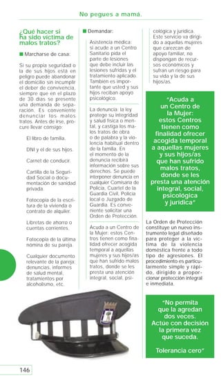 No pegues a mamá.

¿Qué hacer si                 s Demandar:                   cológica y jurídica.
ha sido víctima de                                          Este servicio va dirigi-
malos tratos?                   Asistencia médica:          do a aquellas mujeres
                                si acude a un Centro        que carezcan de
s Marcharse de casa:            Sanitario pida el           apoyo familiar, no
                                parte de lesiones           dispongan de recur-
Si su propia seguridad o        que debe incluir las        sos económicos y
la de sus hijos está en         lesiones sufridas y el      sufran un riesgo para
peligro puede abandonar         tratamiento aplicado.       su vida y la de sus
el domicilio sin incumplir      También es impor-           hijos/as.
el deber de convivencia,        tante que usted y sus
siempre que en el plazo         hijos reciban apoyo
de 30 días se presente          psicológico.                     “Acuda a
una demanda de sepa-                                          un Centro de
ración. Es conveniente          La denuncia: la ley
denunciar los malos             protege su integridad             la Mujer:
tratos. Antes de irse, pro-     y salud física o men-         estos Centros
cure llevar consigo:            tal, y castiga los ma-         tienen como
                                los tratos de obra          finalidad ofrecer
   El libro de familia.         o de palabra y la vio-
                                lencia habitual dentro      acogida temporal
   DNI y el de sus hijos.       de la familia. En          a aquellas mujeres
                                el momento de la              y sus hijos/as
   Carnet de conducir.          denuncia recibirá            que han sufrido
                                información sobre sus
                                derechos. Se puede
                                                              malos tratos,
   Cartilla de la Seguri-
   dad Social o docu-           interponer denuncia en         donde se les
   mentación de sanidad         cualquier Comisaría de     presta una atención
   privada.                     Policía, Cuartel de la       integral, social,
                                Guardia Civil, Policía          psicológica
   Fotocopia de la escri-       local o Juzgado de
   tura de la vivienda o        Guardia. Es conve-               y jurídica”
   contrato de alquiler.        niente solicitar una
                                Orden de Protección.
   Libretas de ahorro o                                  La Orden de Protección
   cuentas corrientes.          Acuda a un Centro de     constituye un nuevo ins-
                                la Mujer: estos Cen-     trumento legal diseñado
   Fotocopia de la última       tros tienen como fina-   para proteger a la víc-
   nómina de su pareja.         lidad ofrecer acogida    tima de la violencia
                                temporal a aquellas      doméstica frente a todo
   Cualquier documento          mujeres y sus hijos/as   tipo de agresiones. El
   relevante de la pareja:      que han sufrido malos    procedimiento es particu-
   denuncias, informes          tratos, donde se les     larmente simple y rápi-
   de salud mental,             presta una atención      do, dirigido a propor-
   tratamientos por             integral, social, psi-   cionar protección integral
   alcoholismo, etc.                                     e inmediata.


                                                              “No permita
                                                             que la agredan
                                                               dos veces.
                                                           Actúe con decisión
                                                             la primera vez
                                                              que suceda.

                                                             Tolerancia cero”


146
 
