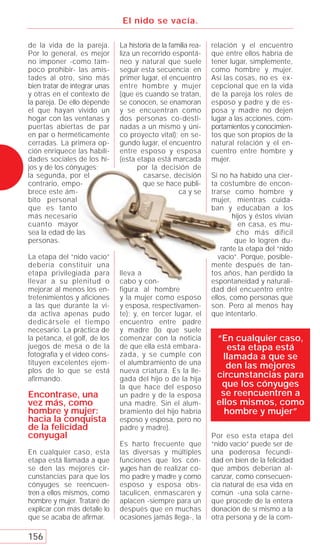 El nido se vacía.

de la vida de la pareja.       La historia de la familia rea-   relación y el encuentro
Por lo general, es mejor       liza un recorrido espontá-       que entre ellos habría de
no imponer -como tam-          neo y natural que suele          tener lugar, simplemente,
poco prohibir- las amis-       seguir esta secuencia: en        como hombre y mujer.
tades al otro, sino más        primer lugar, el encuentro       Así las cosas, no es ex-
bien tratar de integrar unas   entre hombre y mujer             cepcional que en la vida
y otras en el contexto de      (que es cuando se tratan,        de la pareja los roles de
la pareja. De ello depende     se conocen, se enamoran          esposo y padre y de es-
el que hayan vivido un         y se encuentran como             posa y madre no dejen
hogar con las ventanas y       dos personas co-desti-           lugar a las acciones, com-
puertas abiertas de par        nadas a un mismo y úni-          portamientos y conocimien-
en par o herméticamente        co proyecto vital); en se-       tos que son propios de la
cerradas. La primera op-       gundo lugar, el encuentro        natural relación y el en-
ción enriquece las habili-     entre esposo y esposa            cuentro entre hombre y
dades sociales de los hi-      (esta etapa está marcada         mujer.
jos y de los cónyuges;               por la decisión de
la segunda, por el                      casarse, decisión       Si no ha habido una cier-
contrario, empo-                       que se hace públi-       ta costumbre de encon-
brece este ám-                                      ca y se     trarse como hombre y
bito personal                                                   mujer, mientras cuida-
que es tanto                                                    ban y educaban a los
más necesario                                                           hijos y éstos vivían
cuanto mayor                                                              en casa, es mu-
sea la edad de las                                                       cho más difícil
personas.                                                                que lo logren du-
                                                                    rante la etapa del “nido
La etapa del “nido vacío”                                          vacío”. Porque, posible-
debería constituir una                                          mente después de tan-
etapa privilegiada para        lleva a                          tos años, han perdido la
llevar a su plenitud o         cabo y con-                      espontaneidad y naturali-
mejorar al menos los en-       figura al hombre                 dad del encuentro entre
tretenimientos y aficiones     y la mujer como esposo           ellos, como personas que
a las que durante la vi-       y esposa, respectivamen-         son. Pero al menos hay
da activa apenas pudo          te); y, en tercer lugar, el      que intentarlo.
dedicársele el tiempo          encuentro entre padre
necesario. La práctica de      y madre (lo que suele
la petanca, el golf, de los    comenzar con la noticia           “En cualquier caso,
juegos de mesa o de la         de que ella está embara-             esta etapa está
fotografía y el video cons-    zada, y se cumple con               llamada a que se
tituyen excelentes ejem-       el alumbramiento de una              den las mejores
plos de lo que se está         nueva criatura. Es la lle-
afirmando.                     gada del hijo o de la hija        circunstancias para
                               la que hace del esposo             que los cónyuges
Encontrase, una                un padre y de la esposa            se reencuentren a
vez más, como                  una madre. Sin el alum-           ellos mismos, como
hombre y mujer:                bramiento del hijo habría           hombre y mujer”
hacia la conquista             esposo y esposa, pero no
de la felicidad                padre y madre).
conyugal                                                        Por eso esta etapa del
                               Es harto frecuente que           “nido vacío” puede ser de
En cualquier caso, esta        las diversas y múltiples         una poderosa fecundi-
etapa está llamada a que       funciones que los cón-           dad en bien de la felicidad
se den las mejores cir-        yuges han de realizar co-        que ambos deberían al-
cunstancias para que los       mo padre y madre y como          canzar, como consecuen-
cónyuges se reencuen-          esposo y esposa obs-             cia natural de esa vida en
tren a ellos mismos, como      taculicen, enmascaren y          común -una sola carne-
hombre y mujer. Trataré de     aplacen -siempre para un         que procede de la entera
explicar con más detalle lo    después que en muchas            donación de sí mismo a la
que se acaba de aﬁrmar.        ocasiones jamás llega-, la       otra persona y de la com-

156
 