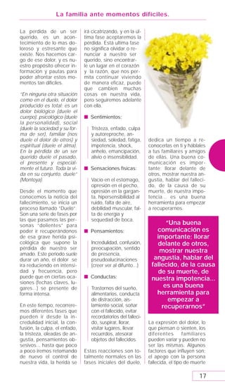 La familia ante momentos difíciles.

La perdida de un ser           irá cicatrizando, y en la úl-
querido, es un acon-           tima fase aceptaremos la
tecimiento de lo mas do-       pérdida. Está ultima fase
loroso y estresante que        no significa olvidar o re-
existe. Nos hacemos car-       nunciar a nuestro ser
go de ese dolor, y es nu-      querido, sino encontrar-
estro propósito ofrecer in-    le un lugar en el corazón
formación y pautas para        y la razón, que nos per-
poder afrontar estos mo-       mita continuar viviendo
mentos tan difíciles.          de manera eficaz, puede
                               que cambien muchas
“En ninguna otra situación     cosas en nuestra vida,
como en el duelo, el dolor     pero seguiremos adelante
producido es total: es un      con ella.
dolor biológico (duele el
cuerpo), psicológico (duele    s Sentimientos:
la personalidad), social
(duele la sociedad y su for-      Tristeza, enfado, culpa
ma de ser), familiar (nos         y autoreproche, an-
duele el dolor de otros) y        siedad, soledad, fatiga,     dedica un tiempo a re-
espiritual (duele el alma).       impotencia, shock,           conocerlas en ti y háblales
En la pérdida de un ser           anhelo, emancipación,        a tus familiares y amigos
querido duele el pasado,          alivio o insensibilidad.     de ellas. Una buena co-
el presente y especial-                                        municación es impor-
mente el futuro. Toda la vi-   s Sensaciones físicas:          tante; llorar delante de
da en su conjunto, duele”                                      otros, mostrar nuestra an-
(Montoya).                        Vacío en el estomago,        gustia, hablar del falleci-
                                  opresión en el pecho,        do, de la causa de su
Desde el momento que              opresión en la gargan-       muerte, de nuestra impo-
conocemos la noticia del          ta, hipersensibilidad al     tencia... es una buena
fallecimiento, se inicia un       ruido, falta de aire,        herramienta para empezar
proceso llamado “Duelo”.          debilidad muscular, fal-     a recuperarnos.
Son una serie de fases por        ta de energía y
las que pasamos las per-          sequedad de boca.
sonas “dolientes” para                                                “Una buena
poder ir recuperándonos        s Pensamientos:                    comunicación es
de esa grave herida psi-                                          importante; llorar
cológica que supone la            Incredulidad, confusión,        delante de otros,
pérdida de nuestro ser            preocupación, sentido
amado. Este periodo suele         de presencia,
                                                                   mostrar nuestra
durar un año, el dolor se         pseudoalucinaciones            angustia, hablar del
ira reduciendo en intensi-        (creer ver al difunto...)     fallecido, de la causa
dad y frecuencia, pero                                            de su muerte, de
puede que en ciertas oca-      s Conductas:                     nuestra impotencia...
siones (fechas claves, lu-
gares...) se presente de          Trastornos del sueño,              es una buena
forma intensa.                    alimentarios, conducta          herramienta para
                                  de distracción, ais-                 empezar a
En este tiempo, recorrere-        lamiento social, soñar            recuperarnos”
mos diferentes fases que          con el fallecido, evitar
pueden ir desde la in-            recordatorios del falleci-
credulidad inicial, la con-       do, suspirar, llorar,        La expresión del dolor, lo
fusión, la culpa, el enfado,      visitar lugares, llevar      que piensan o sienten, los
la tristeza, oleadas de an-       recuerdos, atesorar          diferentes        familiares
gustia, pensamientos ob-          objetos del fallecidos.      pueden variar y pueden no
sesivos... hasta que poco                                      ser las mismas. Algunos
a poco iremos retomando        Estas reacciones son to-        factores que influyen son:
de nuevo el control de         talmente normales en las        el apego con la persona
nuestra vida, la herida se     fases iniciales del duelo,      fallecida, el tipo de muerte

                                                                                       17
 