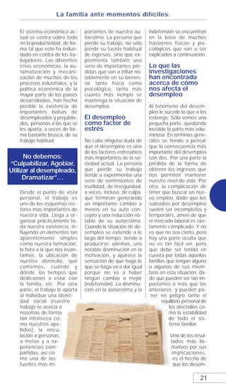 La familia ante momentos difíciles.

   El sistema económico ac-       portantes de nuestra au-      indefensión se encuentran
   tual se centra sobre todo      toestima. La persona que      en la base de muchos
   en la productividad, de for-   pierde su trabajo, no sólo    trastornos físicos y psi-
   ma tal que esto ha redun-      pierde su fuente habitual     cológicos que van a ser
   dado en contra de los tra-     de ingresos, sino que ex-     explicados a continuación.
   bajadores. Las diferentes      perimenta también una
   crisis económicas, la au-      serie de importantes pér-     Lo que las
   tomatización y mecani-         didas que van a influir no-   investigaciones
   zación de muchos de los        tablemente en su bienes-      han encontrado
   procesos industriales, y la    tar tanto físico como         acerca de cómo
   política económica de la       psicológico, tanto más        nos afecta el
   mayor parte de los países      cuanto más tiempo se          desempleo
   desarrollados, han hecho       mantenga la situación de
   posible la existencia de       desempleo.                    Al fenómeno del desem-
   importantes bolsas de                                        pleo le sucede lo que a los
   desempleados y prejubila-      El desempleo                  icebergs. Sólo vemos una
   dos, personas a las que se     como factor de                pequeña parte, quedando
   les aparta, a veces de for-    estrés                        invisible la parte más volu-
   ma bastante brusca, de su                                    minosa. En términos gene-
   trabajo habitual.              No cabe ninguna duda de       rales se tiende a pensar
                                  que el desempleo es uno       que la consecuencia más
                                  de los factores estresantes   importante del desempleo
      No debemos:                 más importantes de la so-     son dos. Por una parte la
“Culpabilizar, Agobiar,           ciedad actual. La persona     pérdida de la forma de
Utilizar al desempleado,          que pierde su trabajo         obtener los ingresos que
                                  tiende a experimentar una     nos permiten mantener
      Dramatizar”…                serie de sentimientos de      nuestro nivel de vida. Por
                                  inutilidad, de inseguridad,   otra, la complicación de
   Desde el punto de vista        a veces, incluso, de culpa,   tener que buscar un nue-
   personal, el trabajo es        que terminan generando        vo empleo, dado que los
   uno de los esquemas rec-       un importante cambio a        subsidios por desempleo
   tores más importantes de       menos en su auto con-         suelen ser incompletos y
   nuestra vida. Llega a or-      cepto y una reducción no-     temporales, amén de que
   ganizar prácticamente to-      table de su autoestima.       el mercado laboral es cier-
   da nuestra existencia, in-     Cuando la situación de de-    tamente complicado. Y no
   fluyendo en elementos tan      sempleo se extiende a lo      es que no sea cierto, pero
   aparentemente simples          largo del tiempo, tiende a    hay una parte oculta que
   como nuestra formación,        producirse, además, una       no es tan fácil ver, pero
   la hora a la que nos levan-    notable disminución en la     que debe ser tenida en
   tamos, la ubicación de         motivación, y aparece la      cuenta por todas aquellas
   nuestro domicilio, qué         sensación de que haga lo      familias que tengan alguno
   comemos, cuándo y              que se haga va a dar igual    o algunos de sus miem-
   dónde, los tiempos que         porque no va a haber          bros en esta situación, da-
   dedicamos a estar con          ningún cambio a mejor         do que pueden ser tan im-
   la familia, etc. Por otra      (indefensión). La disminu-    portantes o más que las
   parte, el trabajo le aporta    ción en la autoestima y la    anteriores, y pueden po-
   al individuo una identi-                                      ner en peligro tanto el
   dad social (nuestro                                                 equilibrio personal de
   trabajo se asocia a                                                     los afectados co-
   nosotros de forma                                                       mo la estabilidad
   tan intrínseca co-                                                      de todo el sis-
   mo nuestros ape-                                                        tema familiar.
   llidos), la vincu-
   lación a personas,                                                     Uno de los resul-
   a metas y a ex-                                                        tados más lla-
   periencias com-                                                        mativos por sus
   partidas, así co-                                                       implicaciones,
   mo una de las                                                            es el hecho de
   fuentes más im-                                                          que los desem-

                                                                                         21
 