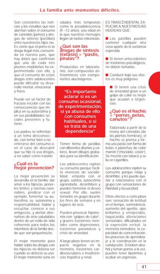 La familia ante momentos difíciles.

Son constantes las noti-        edades más tempranas             ES TRASCENDENTAL EX-
cias y los estudios que nos     como la preadolescencia          PLICAR A NUESTROS/AS
alarman sobre el consumo        (9 –12 años), una edad en        HIJOS/AS QUE:
de cánnabis (porros) y dro-     la que nuestros mensajes
gas de síntesis (pastillas)     llegan sin tantas reticencias.   s Las pastillas pueden
entre nuestros/as hijos /as.                                     contener cualquier otra
Es cierto que el porro es la    ¿Qué son las                     cosa aparte de la sustancia
droga ilegal más consumi-       drogas de síntesis               esperada.
da en nuestro país, que         (éxtasis) = “pastis,
hay datos que confirman         pirulas”?                        s Si tienen antecedentes
que uno de cada tres                                             de trastornos psicológicos,
jóvenes madrileños ha ex-       Producidas en laborato-          no deben tomarlas.
perimentado con ella, y         rios, son compuestos an-
que el consumo de estas         fetamínicos con compo-           s Conducir bajo sus efec-
drogas entre adolescentes       nentes alucinógenos.             tos es muy peligroso.
puede dificultar su desa-
rrollo mental, emocional                                           s Si tienen una crisis
y físico.                          “Es importante                  de ansiedad grave o un
                                   aclarar si es un                golpe de calor es mejor
Puede ser un factor de                                             que acudan a Urgen-
fracaso escolar con las         consumo ocasional,                 cias.
consecuencias que im-           de experimentación,
plica en su autoestima y         si ya abusa de ello               ¿Qué es el hachís
en sus posibilidades so-           con consumos                    = “porros, petas,
ciales presentes y fu-
                                   habituales, o si                canutos”?
turas.
                                   se trata de una                   Elaborado a partir de la
Los padres se enfrentan             dependencia”                     resina del cánnabis (de
a un tema desconoci-                                                 las plantas hembras), el
do, con temor bien a no                                              hachís se prensa y for-
enterarse del consumo o,        Tienen forma de pastillas        ma una pasta con forma de
en el caso de descubrir         con diferentes diseños y co-     bolas o planchas de color
que su hijo /a usa drogas,      lores, llevan dibujos graba-     marrón (“chocolate, costo”).
a no saber cómo tratarlo.       dos para su identiﬁcación.       Se mezcla con tabaco y se
                                                                 lía en cigarrillos.
¿Cuál es la                     Los adolescentes repiten
mejor prevención?               su consumo porque facili-        Los adolescentes repiten su
                                ta vivencias de sociabi-         consumo porque relaja y
La mejor prevención se          lidad, empatía con el            desinhibe, y les puede ayu-
desarrolla en la familia: dar   grupo, euforia, autoestima       dar a relacionarse con el
amor a los hijos/as, poner-     agrandada, desinhiben y          grupo con sensaciones de
les límites y normas razo-      pueden fomentar el deseo         hilaridad y locuacidad.
nables, predicar con el         sexual. Por ello, suelen
ejemplo, fomentar su au-        tomarlas en grupo durante        Otros efectos a corto plazo
toestima, su autonomía y        los fines de semana y en         son: sensación de lentitud
responsabilidad, hablar y       lugares de ocio.                 en el tiempo, somnolencia,
escuchar, conocer a sus                                          aumento del apetito, ojos
amigos/as, y alentar alter-     Pueden provocar hipoter-         brillantes y enrojecidos,
nativas de ocio saludables      mia con “golpes de calor”,       taquicardia, alteraciones
dentro de un estilo de vida     y graves trastornos men-         sensoriales; diﬁcultades en
coherente para todos los        tales como depresiones,          la expresión verbal, la
miembros de la familia des-     trastornos paranoicos y          memoria inmediata, la ca-
de que son pequeños/as.         crisis de ansiedad.              pacidad de concentración,
                                                                 los procesos de aprendiza-
El mejor momento para           A largo plazo tienen un im-      je y la coordinación en la
hablar sobre las drogas con     pacto negativo en la             conducción. Si beben alco-
los hijos/as no debería ser     memoria, trastornos car-         hol y fuman porros a la vez,
cuando se detecta su uso.       diovasculares e insuﬁcien-       pueden tener lipotimias y
El mejor momento sería en       cias hepática y renal.           acabar en urgencias.

                                                                                         41
 
