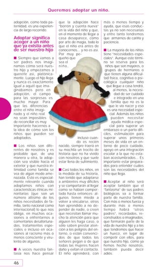 Queremos adoptar un niño.

adopción, como toda pa-       que la adopción hace          más o menos tiempo y
ternidad, es una experien-    “borrón y cuenta nueva”       ayuda, que esas conduc-
cia de largo recorrido.       en la vida del niño y que,    tas ya no son necesarias
                              en el momento de llegar a     y entre tanto tendremos
Adoptar signiﬁca              casa desaparece, como         que armarnos de cariño y
acoger a un niño              por arte de magia, todo lo    paciencia.
que ya existía antes          que el niño era antes de
de ser nuestro hijo           conocernos... y no es así.    s La mayoría de los niños
                              Por muy pe-                   tiene “necesidades espe-
s Siempre que vamos a         queño que                     ciales”. Aunque este térmi-
ser padres nos imagi-         sea el                        no se reserva para los
namos cómo será nues-         niño,                          niños que son mayores, o
tro hijo y empezamos a                                       grupos de hermanos o
quererle así, platónica-                                     que tienen alguna dificul-
mente. Luego el hijo llega                                  tad física, cognitiva o psi-
y nunca es exactamente                                      cológica cualquier niño
igual a aquél que ima-                                        que llegue a casa tendrá,
ginábamos pero en                                                   al menos, la necesi-
adopción, el campo                                                  dad de ser cuidado
para las sorpresas es                                               e integrado en una
mucho mayor. Para                                                 familia que no es la
que las diferencias                                             que le vio nacer y eso
entre el niño imagi-                                           es una necesidad espe-
nado y el niño real                                              cial. Además los niños
no sean imposibles                                                pueden necesitar
de reconciliar es muy                                             ayuda médica espe-
importante hacernos a                                           cial para superar un
la idea de cómo son los                                     embarazo o un parto difí-
niños que pueden ser                                        ciles, estimulación para
adoptados.                                 incluso cuan-    superar unos primeros
                                          do es recién      meses de vida en un en-
s Los niños son dife-         nacido, siempre traerá en     torno de poco cuidado,
rentes de nosotros y es       su mochila un trocito de      apoyo en una integración
probable que, de una          historia que no ha vivido     escolar a la que no esta-
manera u otra, la adop-       con nosotros y que suele      ban acostumbrados... Es
ción sea visible hacia el     estar llena de sufrimiento.   importante estar prepara-
exterior y que nuestra in-                                  dos para entender cuáles
timidad como familia se       s Casi todos los niños, en    son las necesidades del
vea de algún modo ame-        la medida de su historia,     niño que llega.
nazada. Esto es especial-     han tenido que adaptarse
mente relevante cuando        a ambientes muy difíciles     s Aceptar al niño será
adoptamos niños con           y se comportarán al llegar    aceptar también que el
características étnicas mi-   como se habían compor-        “fantasma” de sus padres
noritarias (que son un        tado hasta entonces: al-      biológicos va a formar
número altísimo de los        gunos tienen miedo a          parte de nuestra familia.
niños necesitados de fa-      volver a vincularse, otros    Con más o menos fuerza y
milia, tanto nacional como    han aprendido a no de-        durante más o menos
internacional) lo que nos     pender de nadie, o creen      tiempo habrá “otros
obliga, en muchas oca-        que necesitan llamar mu-      padres”, recordados, re-
siones a enfrentarnos a       cho la atención para que      construidos o imaginados,
comentarios desafortuna-      alguien les haga caso, o      que formarán parte de la
dos, tratamientos espe-       sólo saben prestar aten-      vida de nuestro hijo y a los
ciales e incluso en oca-      ción a los peligros del en-   que tendremos que hacer
siones al racismo más o       torno, o están convenci-      un hueco, en lugar de
menos consciente y viru-      dos de que todos los          competir con ellos, para
lento de algunos.             señores pegan o de que        que nuestro hijo, como ya
                              todas las mujeres hacen       hemos hecho nosotros,
s A veces nuestra fan-        daño y evitan el contacto.    también pueda decir
tasía nos hace pensar         El niño aprenderá, con        adiós.

46
 