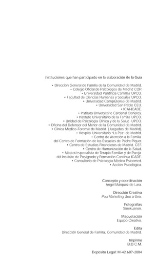 Instituciones que han participado en la elaboración de la Guía

    • Dirección General de Familia de la Comunidad de Madrid.
                  • Colegio Oﬁcial de Psicólogos de Madrid COP.
                          • Universidad Pontiﬁcia Comillas UPCO.
              • Facultad de Ciencias Humanas y Sociales UPCO.
                           • Universidad Complutense de Madrid.
                                    • Universidad San Pablo CEU.
                                                      • ICAI-ICADE.
                       • Instituto Universitario Cardenal Cisneros.
                      • Instituto Universitario de la Familia UPCO.
             • Unidad de Psicología Clínica y de la Salud. UPCO.
  • Oﬁcina del Defensor del Menor de la Comunidad de Madrid.
    • Clínica Medico-Forense de Madrid. (Juzgados de Madrid).
                      • Hospital Universitario “La Paz” de Madrid.
                                 • Centro de Atención a la Familia.
      del Centro de Formación de las Escuelas de Padre Piquer.
                • Centro de Estudios Financieros de Madrid. CEF.
                           • Centro de Humanización de la Salud.
            • Master/especialista de Terapia Familiar y de Pareja.
       del Instituto de Postgrado y Formación Continua ICADE.
                   • Consultorio de Psicología Médica Psicomed.
                                               • Acción Psicológica.



                                        Concepto y coordinación
                                         Ángel Márquez de Lara.

                                             Dirección Creativa
                                       Pou Marketing Uno a Uno.

                                                      Fotografías
                                                      Sinekuanon.

                                                    Maquetación
                                                  Equipo Creativo.

                                                       Edita
           Dirección General de Familia, Comunidad de Madrid.

                                                          Imprime
                                                         B.O.C.M.

                                Deposito Legal: M-42.607-2004
 