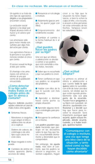 En clase me rechazan. Me amenazan en el instituto.

 Un quinto si se trata de      s Renuencia a ir al colegio   creer a su hijo que la
 otro tipo de agresiones       o instituto.                  situación no tiene impor-
 dirigidas a sus propiedades                                 tancia, o bien le echen la
 (esconder cosas).             s Aislamiento (pocos ami-     culpa al niño, a la escuela,
                               gos, no querer jugar con      o acusen a otras personas
 La exclusión social           ellos).                       sin estar enterados de los
 (ignorar o no dejar par-                                    hechos. Tampoco sirven
 ticipar) alcanza entre el     s Empeoramiento        del    las soluciones fáciles.
 nueve y el catorce por        rendimiento escolar.
 ciento.
                               s Cambiar el camino o
 Las amenazas sólo             la forma habitual de ir al
 para meter miedo son          colegio.
 sufridas por algo más
 del ocho por ciento.          ¿Qué pueden
                               hacer los padres
 Las agresiones físicas a      por su hijo?
 la persona o sus perte-
 nencias rondan el cinco       Una vez que un niño/a
 por ciento.                   o adolescente se decide
                               a contar a sus padres
 El acoso sexual no llega      que está sometido a ma-
 al dos por ciento.            los tratos, necesita:

 El chantaje o las ame-        s Saber que es escuchado      ¿Qué actitud
 nazas con armas es            y que sus padres le creen.    adoptar?
 inferior al uno por
 ciento de la población        s Tener confianza en que      Lo primero es animar al
 encuestada.                   sus padres se ocuparán        niño/a o adolescente a
                               del problema.                 que cuente todo lo que
¿Cómo detectar                                               quiera sobre lo sucedido,
si su hijo sufre               s Hablar con ellos de lo      con el ﬁn de tener una idea
malos tratos en el             que le sucede con más         exacta, sin olvidar que lo
colegio antes de               frecuencia.                   que están oyendo proba-
que se atreva a                                              blemente sólo sea una
contarlo?                      s Aprender a dominar          parte de lo ocurrido.
                               hasta cierto punto su         Pueden hacer preguntas a
Algunos indicios pueden        propia situación.             su hijo/a con suavidad, sin
ayudar a detectar un caso de                                 alterarse, ayudándole a re-
malos tratos entre iguales:    s Aprender algunas técni-     flexionar y a decidir qué
                               cas o estrategias para pro-   hay que hacer para re-
s Síntomas físicos:            tegerse.                      solver la situación. Será
                                                             importante averiguar qué
     Moratones o rasguños      s Recuperar la confianza      ocurrió, quién estuvo im-
     cuyo origen el niño o     en sí mismo.                  plicado, dónde ocurrió,
     adolescente no alcan-                                   cuándo, y si hubo testi-
     za a explicar.            Los padres pueden ayu-        gos, quiénes fueron.
                               darle haciendo que par-
     Dolores de cabeza, de     ticipe en las decisiones
     estómago o de otro        sobre lo que hay que ha-
                                                               “Comuníquese con
     tipo cuya causa no        cer, escuchándolo atenta-      el colegio o instituto,
     está clara.               mente y diciéndole que le       una vez que tenga
                               comprenden.                     una idea clara de la
s Ropa rasgada o estro-                                         situación, y tanto
peada.                         Sin embargo, no ayuda
                               nada, más bien al con-          usted como su hijo
s Cambios de ánimo sin         trario, que los padres se         hayan decidido
motivo aparente (llanto,       alteren o angustien, se          cómo afrontarla”
accesos de rabia).             sientan culpables, hagan

56
 