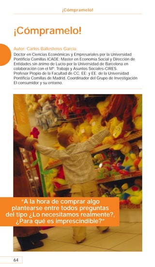 ¡Cómpramelo!




  ¡Cómpramelo!
  Autor: Carlos Ballesteros García.
  Doctor en Ciencias Económicas y Empresariales por la Universidad
  Pontiﬁcia Comillas ICADE; Master en Economía Social y Dirección de
  Entidades sin ánimo de Lucro por la Universidad de Barcelona en
  colaboración con el Mº. Trabajo y Asuntos Sociales-CIRES.
  Profesor Propio de la Facultad de CC. EE: y EE. de la Universidad
  Pontiﬁcia Comillas de Madrid. Coordinador del Grupo de Investigación
  El consumidor y su entorno.




      “A la hora de comprar algo
  plantearse entre todos preguntas
del tipo ¿Lo necesitamos realmente?,
    ¿Para qué es imprescindible?”




  64
 