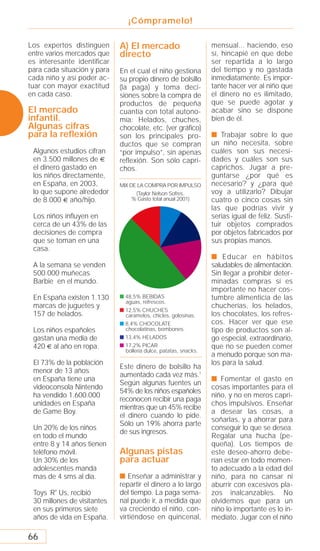 ¡Cómpramelo!

Los expertos distinguen      A) El mercado                        mensual... haciendo, eso
entre varios mercados que    directo                              sí, hincapié en que debe
es interesante identificar                                        ser repartida a lo largo
para cada situación y para   En el cual el niño gestiona          del tiempo y no gastada
cada niño y así poder ac-    su propio dinero de bolsillo         inmediatamente. Es impor-
tuar con mayor exactitud     (la paga) y toma deci-               tante hacer ver al niño que
en cada caso.                siones sobre la compra de            el dinero no es ilimitado,
                             productos de pequeña                 que se puede agotar y
El mercado                   cuantía con total autono-            acabar sino se dispone
infantil.                    mía: Helados, chuches,               bien de él.
Algunas cifras               chocolate, etc. (ver gráﬁco)
para la reﬂexión             son los principales pro-             s Trabajar sobre lo que
                             ductos que se compran                un niño necesita, sobre
 Algunos estudios cifran     “por impulso”, sin apenas            cuáles son sus necesi-
 en 3.500 millones de        reflexión. Son sólo capri-           dades y cuáles son sus
 el dinero gastado en        chos.                                caprichos. Jugar a pre-
 los niños directamente,                                          guntarse ¿por qué es
 en España, en 2003,         MIX DE LA COMPRA POR IMPULSO         necesario? y ¿para qué
 lo que supone alrededor           (Taylor Nelson Sofres.         voy a utilizarlo? Dibujar
 de 8.000 año/hijo.               % Gasto total anual 2001)       cuatro o cinco cosas sin
                                                                  las que podrías vivir y
 Los niños inﬂuyen en                                             serías igual de feliz. Susti-
 cerca de un 43% de las                                           tuir objetos comprados
 decisiones de compra                                             por objetos fabricados por
 que se toman en una                                              sus propias manos.
 casa.
                                                                  s Educar en hábitos
 A la semana se venden                                            saludables de alimentación.
 500.000 muñecas                                                  Sin llegar a prohibir deter-
 Barbie en el mundo.                                              minadas compras sí es
                                                                  importante no hacer cos-
 En España existen 1.130     s 48,5% BEBIDAS                      tumbre alimenticia de las
                               aguas, refrescos.
 marcas de juguetes y                                             chucherías, los helados,
                             s 12,5% CHUCHES
 157 de helados.               caramelos, chicles, golosinas.     los chocolates, los refres-
                             s 8,4% CHOCOLATE                     cos. Hacer ver que ese
 Los niños españoles           chocolatinas, bombones.            tipo de productos son al-
 gastan una media de         s 13,4% HELADOS                      go especial, extraordinario,
 420 al año en ropa.         s 17,2% PICAR                        que no se pueden comer
                               bollería dulce, patatas, snacks.
                                                                  a menudo porque son ma-
 El 73% de la población                                           los para la salud.
                             Este dinero de bolsillo ha
 menor de 13 años
                             aumentado cada vez más.1
 en España tiene una                                              s Fomentar el gasto en
                             Según algunas fuentes un
 videoconsola Nintendo                                            cosas importantes para el
                             54% de los niños españoles
 ha vendido 1.600.000                                             niño, y no en meros capri-
                             reconocen recibir una paga
 unidades en España                                               chos impulsivos. Enseñar
                             mientras que un 45% recibe
 de Game Boy.                                                     a desear las cosas, a
                             el dinero cuando lo pide.
                                                                  soñarlas, y a ahorrar para
                             Sólo un 19% ahorra parte
 Un 20% de los niños                                              conseguir lo que se desea.
                             de sus ingresos.
 en todo el mundo                                                 Regalar una hucha (pe-
 entre 8 y 14 años tienen                                         queña). Los tiempos de
 teléfono móvil.             Algunas pistas                       este deseo-ahorro debe-
 Un 30% de los               para actuar                          rían estar en todo momen-
 adolescentes manda                                               to adecuado a la edad del
 mas de 4 sms al día.        s Enseñar a administrar y            niño, para no cansar ni
                             repartir el dinero a lo largo        aburrir con excesivos pla-
 Toys `R' Us, recibió        del tiempo. La paga sema-            zos inalcanzables. No
 30 millones de visitantes   nal puede ir, a medida que           olvidemos que para un
 en sus primeros siete       va creciendo el niño, con-           niño lo importante es lo in-
 años de vida en España.     virtiéndose en quincenal,            mediato. Jugar con el niño

66
 