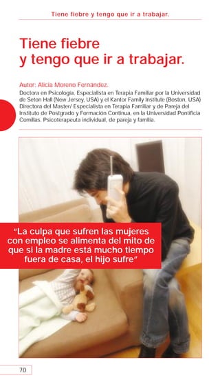 Tiene fiebre y tengo que ir a trabajar.




  Tiene ﬁebre
  y tengo que ir a trabajar.
  Autor: Alicia Moreno Fernández.
  Doctora en Psicología. Especialista en Terapia Familiar por la Universidad
  de Seton Hall (New Jersey, USA) y el Kantor Family Institute (Boston, USA)
  Directora del Master/ Especialista en Terapia Familiar y de Pareja del
  Instituto de Postgrado y Formación Continua, en la Universidad Pontiﬁcia
  Comillas. Psicoterapeuta individual, de pareja y familia.




 “La culpa que sufren las mujeres
con empleo se alimenta del mito de
que si la madre está mucho tiempo
    fuera de casa, el hijo sufre”




  70
 