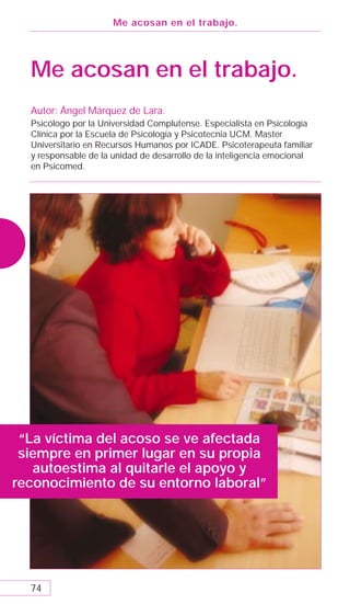 Me acosan en el trabajo.




  Me acosan en el trabajo.
  Autor: Ángel Márquez de Lara.
  Psicólogo por la Universidad Complutense. Especialista en Psicología
  Clínica por la Escuela de Psicología y Psicotecnia UCM. Master
  Universitario en Recursos Humanos por ICADE. Psicoterapeuta familiar
  y responsable de la unidad de desarrollo de la inteligencia emocional
  en Psicomed.




 “La víctima del acoso se ve afectada
 siempre en primer lugar en su propia
   autoestima al quitarle el apoyo y
reconocimiento de su entorno laboral”




  74
 