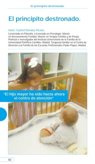 El principito destronado.




  El principito destronado.
  Autor: Gabriel Dávalos Picazo.
  Licenciado en Filosofía, Licenciado en Psicología. Master
  en Asesoramiento Familiar. Master en Terapia Familiar y de Pareja.
  Profesor e investigador del Instituto Universitario de la Familia de la
  Universidad Pontiﬁcia Comillas, Madrid. Terapeuta familiar en el Centro de
  Atención a la Familia de las Escuelas Profesionales Padre Piquer, Madrid.




“El hijo mayor ha sido hasta ahora
       el centro de atención”




  82
 