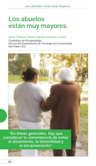 Los abuelos están muy mayores.




  Los abuelos
  están muy mayores.
  Autor: Profesor Doctor Aquilino Polaino-Lorente.
  Catedrático de Psicopatología.
  Director del Departamento de Psicología de la Universidad
  San Pablo-CEU.




   “En líneas generales, hay que
considerar la conveniencia de evitar
  el aislamiento, la inmovilidad y
         el encamamiento”



  86
 
