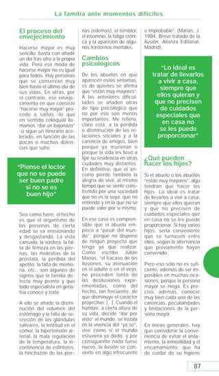 La familia ante momentos difíciles.

El proceso del                 nas (edemas), el temblor,       e improbable”. (Marías, J.
envejecimiento                 el insomnio, la fatiga cróni-   1984. Breve tratado de la
                               ca y la aparición de algu-      ilusión. Alianza Editorial,
Hacerse mayor es muy           nos trastornos mentales.        Madrid).
sencillo: basta con añadir
un día tras otro a la propia   Cambios
vida. Pero ese modo de         psicológicos
hacerse mayor no es igual                                              “Lo ideal es
para todos. Hay personas       De los abuelos en que               tratar de llevarlos
que se conservan muy           aparecen estos síntomas,               a vivir a casa,
bien hasta el último día de    es de quienes se afirma
                               que “están muy mayores”.
                                                                       siempre que
sus vidas. En otras, por
el contrario, ese enveje-      A las anteriores dificul-             ellos quieran y
cimiento en qué consiste       tades se añaden otras                que no precisen
“hacerse muy mayor” pro-       de tipo psicológico que                 de cuidados
cede a saltos -lo que          no por eso son menos                  especiales que
en sentido coloquial lla-      importantes. Me refiero,
                               claro está, a la pérdida                 en casa no
mamos “dar un bajonazo”
-o sigue un itinerario ace-    o disminución de las re-               se les puede
lerado, en función de las      laciones sociales y a la              proporcionar”
pocas o muchas dolen-          carencia de amigos, bien
cias que sufre.                porque ya murieron o
                               porque la vida les llevó a
                               fijar su residencia en otras    ¿Qué pueden
                               ciudades muy distantes.         hacer los hijos?
“Piense el lector              En definitiva, que el an-
que no se puede                ciano pierde también la         Si el abuelo o los abuelos
 ser buen padre                alegría de vivir, al mismo      “están muy mayores”, algo
   si no se es                 tiempo que se siente cons-      tendrán que hacer los
                               treñido por una sociedad        hijos. Lo ideal es tratar
   buen hijo”                  que no es la suya, que no       de llevarlos a vivir a casa,
                               entiende y en la que no se      siempre que ellos quieran
                               puede valer por sí mismo.       y que no precisen de
Sea como fuere, el hecho                                       cuidados especiales que
es que el organismo de         En ese caso es compren-         en casa no se les puede
las personas de cierta         sible que el abuelo em-         proporcionar. Si hay varios
edad se va erosionando         piece a “pasar del mun-         hijos, sería conveniente
y desgastando. La vista        do”, porque no dispone          que se turnasen entre
cansada, la sordera, la fal-   de ningún proyecto que          ellos, según la alternancia
ta de firmeza en las pier-     tenga ya que realizar.          que previamente hayan
nas, las molestias de la       Como escribe Julián             convenido.
próstata, la pérdida del       Marías, “el fracaso de las
apetito, la falta de memo-     ilusiones, su atenuación        Pero eso sólo no es sufi-
ria, etc., son algunos de      en el adulto o en el viejo,     ciente, además de ser im-
signos que la familia de-      no proceden tanto de            posibles en muchas oca-
tecta muy pronto y que         las desilusiones expe-          siones, porque la persona
todo especialista en geria-    rimentadas, como del            mayor se niega. Es pre-
tría conoce y trata.           hecho, tan frecuente, de        ciso, además, conocer
                               que disminuye el carácter       muy bien cada una de las
A ello se añade la dismi-      proyectivo. [...]. Cuando el    carencias, peculiaridades
nución del volumen del         hombre, a cierta altura de      y limitaciones de la per-
estómago y la falta de se-     su vida, decide “dar por        sona mayor.
creción de las glándulas       visto” el mundo, se instala
salivares, la lentitud en el   en la vivencia del “ya sé”,     En líneas generales, hay
comer, la hipertensión ar-     vive como si el mundo           que considerar la conve-
terial, la mala regulación     estuviera ya dado, y por        niencia de evitar el aisla-
de la temperatura, la in-      consiguiente nada fuese         miento, la inmovilidad y el
continencia de esfínteres,     nuevo, la ilusión se con-       encamamiento; que ha
la hinchazón de las pier-      vierte en algo infrecuente      de cuidar de su higiene

                                                                                       87
 