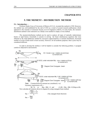 258                                                     THEORY OF INDETERMINATE STRUCTURES




                                                                                 CHAPTER FIVE

                    5. THE MOMENT − DISTRIBUTION METHOD
5.1. Introduction :−
          Professor Hardy Cross of University of Illinois of U.S.A. invented this method in 1930. However,
the method was well-established by the end of 1934 as a result of several research publications which
appeared in the Journals of American Society of Civil Engineers (ASCE). In some books, the moment-
distribution method is also referred to as a Hardy Cross method or simply a Cross method.

        The moment-distribution method can be used to analyze all types of statically indeterminate
beams or rigid frames. Essentially it consists in solving the linear simultaneous equations that were
obtained in the slope-deflection method by successive approximations or moment distribution. Increased
number of cycles would result in more accuracy. However, for all academic purposes, three cycles may be
considered sufficient.

         In order to develop the method, it will be helpful to consider the following problem. A propped
cantilever subjected to end moments.

          Ma
      A        a                     B M       EI = Constt,   aa = rotation at end A due
                                        b
                                                              to moment at A.

                          L
 Ma
      A                              B B.D.S. under redundant Ma,     ba = rotation at B due
               aa             ba                                      to moment at A.
Ma         MaL
EI         2EI                              Ma Diagram Over Conjugate - beam
                                            EI
                 +
      0                             0
                      +

               ab             bb      Mb
                                     B
                                        B.D.S. under redundant Mb, ab = rotation at A due
      0                             0                              to moment at B.
                      MbL
                      2EI
                                     Mb
                                     EI    (
                                           Mb
                                           EI
                                               Diagram Over Conjugate - beam     )bb = rotation at B due
                                                                                  to moment at B.
                  Note: Counterclockwise moment are considered (+ve)
                  Geometry requirement at B :−
                            θb = 0,    or     θba − θbb = 0 and        (1) θb = θba − θbb =0 (Slope at B).
          Now calculate all rotations shown in diagram by using conjugate beam method.
                          MaL × 2 L
                           2EI  3
                  θaa =                               ( By conjugate beam theorem)
                                L
                          MaL
                  θaa =
                           3EI
 