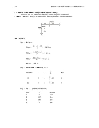 274                                                       THEORY OF INDETERMINATE STRUCTURES


5.8. APPLICTION TO FRAMES (WITHOUT SIDE SWAY) :−
       The reader will find not much of difference for the analysis of such frames.
EXAMPLE NO. 5:− Analyze the frame shown below by Moment Distribution Method.


                                                          16KN
                                          B    2m           2m
                                                                   C
                                       1.5m          3I
                                  8 KN
                                         2I
                                              1.5m

                                          A

SOLUTION :−

        Step 1: F.E.M :−

                           8 × 1.52 × 1.5
                Mfab = +                  = + 3 KN−m
                                 32

                           8 × 1.52 × 1.5
                Mfba = −                  = − 3 KN−m
                                 32

                           16 × 22 × 2
                Mfbc = +               = + 8 KN−m
                               42

                Mfcb = − 8 KN−m

        Step 2: RELATIVE STIFFNESS (K) :−

                                                          I
                Members.          I            L                       Krel
                                                          L

                                                      2
                 AB               2            3        × 12           8
                                                      3
                                                      3
                 BC               3            4        × 12           9
                                                      4


        Step 3: D.F :−   (Distribution Factors)

                Joint.            D.F.,               Member.
                A                  0                   AB
                B                 0.47                    BA
                B                 0.53                    BC
                C                     0                   CB
 
