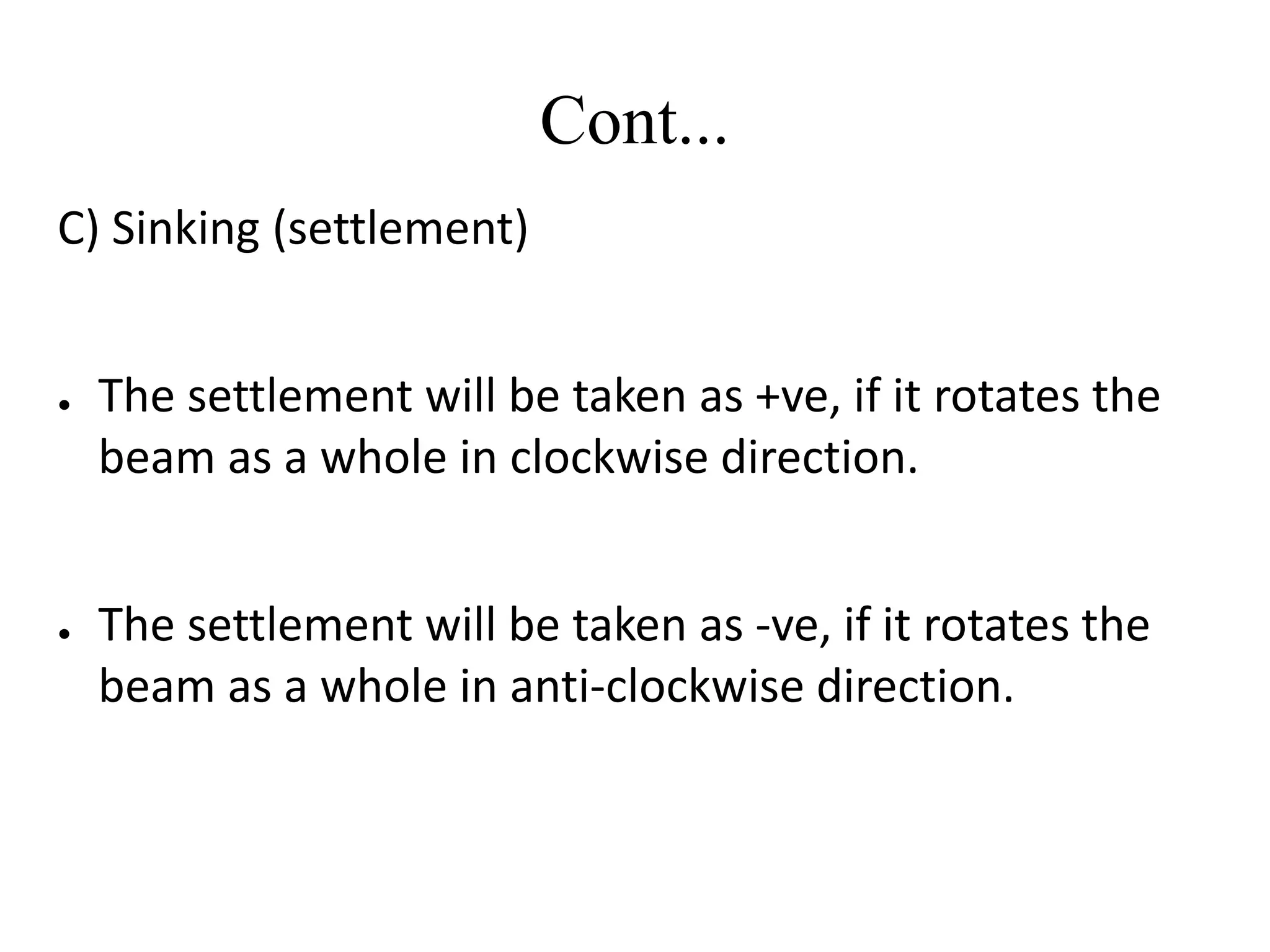 Cont...
C) Sinking (settlement)
● The settlement will be taken as +ve, if it rotates the
beam as a whole in clockwise direction.
● The settlement will be taken as -ve, if it rotates the
beam as a whole in anti-clockwise direction.
 
