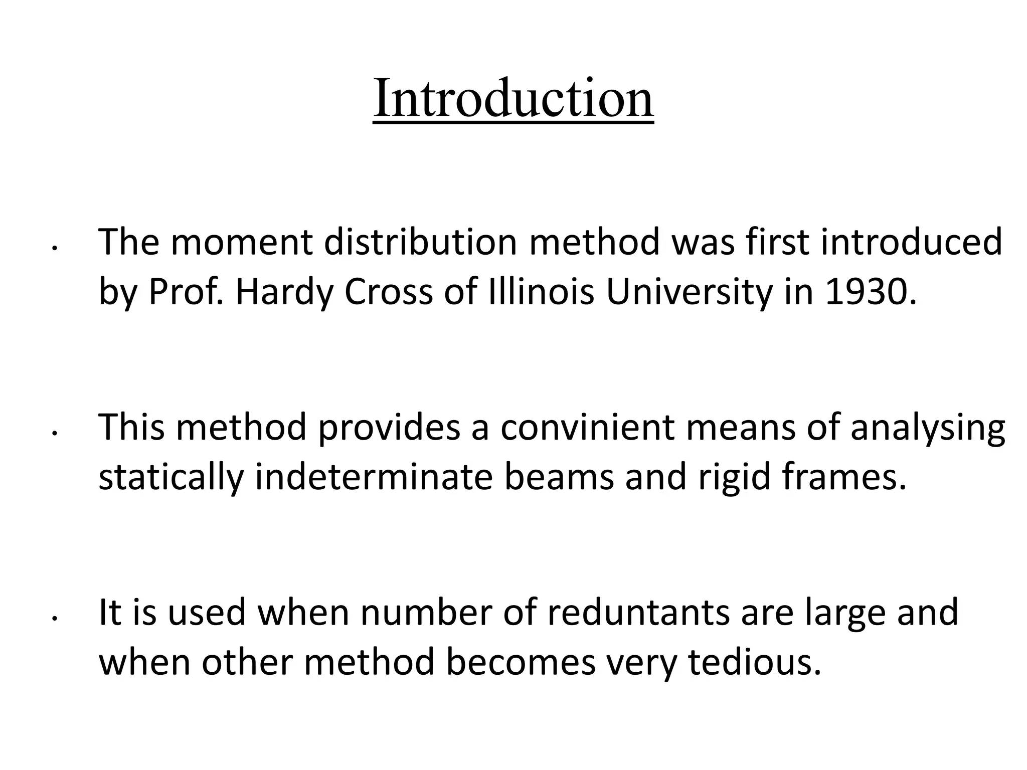 Introduction
• The moment distribution method was first introduced
by Prof. Hardy Cross of Illinois University in 1930.
• This method provides a convinient means of analysing
statically indeterminate beams and rigid frames.
• It is used when number of reduntants are large and
when other method becomes very tedious.
 